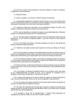 Art. 210. Para as ações cíveis fundadas em interesses coletivos ou difusos, consideram-
se legitimados concorrentemente:

         I - o Ministério Público;

         II - a União, os estados, os municípios, o Distrito Federal e os territórios;

     III - as associações legalmente constituídas há pelo menos um ano e que incluam entre
seus fins institucionais a defesa dos interesses e direitos protegidos por esta Lei, dispensada a
autorização da assembléia, se houver prévia autorização estatutária.

     § 1º Admitir-se-á litisconsórcio facultativo entre os Ministérios Públicos da União e dos
estados na defesa dos interesses e direitos de que cuida esta Lei.

     § 2º Em caso de desistência ou abandono da ação por associação legitimada, o Ministério
Público ou outro legitimado poderá assumir a titularidade ativa.

     Art. 211. Os órgãos públicos legitimados poderão tomar dos interessados compromisso de
ajustamento de sua conduta às exigências legais, o qual terá eficácia de título executivo
extrajudicial.

     Art. 212. Para defesa dos direitos e interesses protegidos por esta Lei, são admissíveis
todas as espécies de ações pertinentes.

         § 1º Aplicam-se às ações previstas neste Capítulo as normas do Código de Processo
Civil.

     § 2º Contra atos ilegais ou abusivos de autoridade pública ou agente de pessoa jurídica no
exercício de atribuições do poder público, que lesem direito líquido e certo previsto nesta Lei,
caberá ação mandamental, que se regerá pelas normas da lei do mandado de segurança.

      Art. 213. Na ação que tenha por objeto o cumprimento de obrigação de fazer ou não fazer,
o juiz concederá a tutela específica da obrigação ou determinará providências que assegurem
o resultado prático equivalente ao do adimplemento.

     § 1º Sendo relevante o fundamento da demanda e havendo justificado receio de ineficácia
do provimento final, é lícito ao juiz conceder a tutela liminarmente ou após justificação prévia,
citando o réu.

     § 2º O juiz poderá, na hipótese do parágrafo anterior ou na sentença, impor multa diária
ao réu, independentemente de pedido do autor, se for suficiente ou compatível com a
obrigação, fixando prazo razoável para o cumprimento do preceito.

     § 3º A multa só será exigível do réu após o trânsito em julgado da sentença favorável ao
autor, mas será devida desde o dia em que se houver configurado o descumprimento.

     Art. 214. Os valores das multas reverterão ao fundo gerido pelo Conselho dos Direitos da
Criança e do Adolescente do respectivo município.

      § 1º As multas não recolhidas até trinta dias após o trânsito em julgado da decisão serão
exigidas através de execução promovida pelo Ministério Público, nos mesmos autos, facultada
igual iniciativa aos demais legitimados.

     § 2º Enquanto o fundo não for regulamentado, o dinheiro ficará depositado em
estabelecimento oficial de crédito, em conta com correção monetária.
 