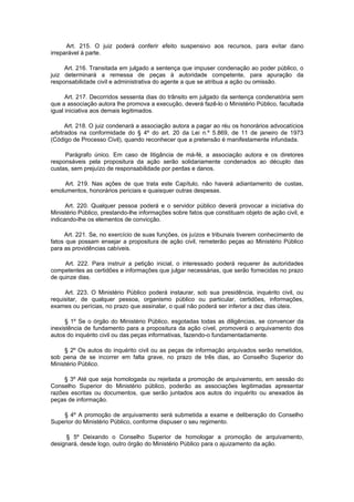 Art. 215. O juiz poderá conferir efeito suspensivo aos recursos, para evitar dano
irreparável à parte.

     Art. 216. Transitada em julgado a sentença que impuser condenação ao poder público, o
juiz determinará a remessa de peças à autoridade competente, para apuração da
responsabilidade civil e administrativa do agente a que se atribua a ação ou omissão.

      Art. 217. Decorridos sessenta dias do trânsito em julgado da sentença condenatória sem
que a associação autora lhe promova a execução, deverá fazê-lo o Ministério Público, facultada
igual iniciativa aos demais legitimados.

      Art. 218. O juiz condenará a associação autora a pagar ao réu os honorários advocatícios
arbitrados na conformidade do § 4º do art. 20 da Lei n.º 5.869, de 11 de janeiro de 1973
(Código de Processo Civil), quando reconhecer que a pretensão é manifestamente infundada.

     Parágrafo único. Em caso de litigância de má-fé, a associação autora e os diretores
responsáveis pela propositura da ação serão solidariamente condenados ao décuplo das
custas, sem prejuízo de responsabilidade por perdas e danos.

     Art. 219. Nas ações de que trata este Capítulo, não haverá adiantamento de custas,
emolumentos, honorários periciais e quaisquer outras despesas.

      Art. 220. Qualquer pessoa poderá e o servidor público deverá provocar a iniciativa do
Ministério Público, prestando-lhe informações sobre fatos que constituam objeto de ação civil, e
indicando-lhe os elementos de convicção.

     Art. 221. Se, no exercício de suas funções, os juízos e tribunais tiverem conhecimento de
fatos que possam ensejar a propositura de ação civil, remeterão peças ao Ministério Público
para as providências cabíveis.

     Art. 222. Para instruir a petição inicial, o interessado poderá requerer às autoridades
competentes as certidões e informações que julgar necessárias, que serão fornecidas no prazo
de quinze dias.

     Art. 223. O Ministério Público poderá instaurar, sob sua presidência, inquérito civil, ou
requisitar, de qualquer pessoa, organismo público ou particular, certidões, informações,
exames ou perícias, no prazo que assinalar, o qual não poderá ser inferior a dez dias úteis.

      § 1º Se o órgão do Ministério Público, esgotadas todas as diligências, se convencer da
inexistência de fundamento para a propositura da ação cível, promoverá o arquivamento dos
autos do inquérito civil ou das peças informativas, fazendo-o fundamentadamente.

     § 2º Os autos do inquérito civil ou as peças de informação arquivados serão remetidos,
sob pena de se incorrer em falta grave, no prazo de três dias, ao Conselho Superior do
Ministério Público.

     § 3º Até que seja homologada ou rejeitada a promoção de arquivamento, em sessão do
Conselho Superior do Ministério público, poderão as associações legitimadas apresentar
razões escritas ou documentos, que serão juntados aos autos do inquérito ou anexados às
peças de informação.

    § 4º A promoção de arquivamento será submetida a exame e deliberação do Conselho
Superior do Ministério Público, conforme dispuser o seu regimento.

     § 5º Deixando o Conselho Superior de homologar a promoção de arquivamento,
designará, desde logo, outro órgão do Ministério Público para o ajuizamento da ação.
 
