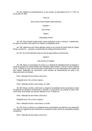 Art. 224. Aplicam-se subsidiariamente, no que couber, as disposições da Lei n.º 7.347, de
24 de julho de 1985.

                                           Título VII

                         Dos Crimes e Das Infrações Administrativas

                                          Capítulo I

                                         Dos Crimes

                                              Seção I

                                     Disposições Gerais

     Art. 225. Este Capítulo dispõe sobre crimes praticados contra a criança e o adolescente,
por ação ou omissão, sem prejuízo do disposto na legislação penal.

    Art. 226. Aplicam-se aos crimes definidos nesta Lei as normas da Parte Geral do Código
Penal e, quanto ao processo, as pertinentes ao Código de Processo Penal.

     Art. 227. Os crimes definidos nesta Lei são de ação pública incondicionada

                                           Seção II

                                   Dos Crimes em Espécie

     Art. 228. Deixar o encarregado de serviço ou o dirigente de estabelecimento de atenção à
saúde de gestante de manter registro das atividades desenvolvidas, na forma e prazo referidos
no art. 10 desta Lei, bem como de fornecer à parturiente ou a seu responsável, por ocasião da
alta médica, declaração de nascimento, onde constem as intercorrências do parto e do
desenvolvimento do neonato:

     Pena - detenção de seis meses a dois anos.

     Parágrafo único. Se o crime é culposo:

     Pena - detenção de dois a seis meses, ou multa.

    Art. 229. Deixar o médico, enfermeiro ou dirigente de estabelecimento de atenção à saúde
de gestante de identificar corretamente o neonato e a parturiente, por ocasião do parto, bem
como deixar de proceder aos exames referidos no art. 10 desta Lei:

     Pena - detenção de seis meses a dois anos.

     Parágrafo único. Se o crime é culposo:

     Pena - detenção de dois a seis meses, ou multa.

    Art. 230. Privar a criança ou o adolescente de sua liberdade, procedendo à sua apreensão
sem estar em flagrante de ato infracional ou inexistindo ordem escrita da autoridade judiciária
competente:

     Pena - detenção de seis meses a dois anos.
 