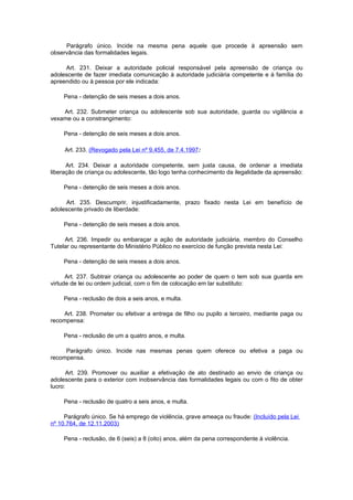 Parágrafo único. Incide na mesma pena aquele que procede à apreensão sem
observância das formalidades legais.

     Art. 231. Deixar a autoridade policial responsável pela apreensão de criança ou
adolescente de fazer imediata comunicação à autoridade judiciária competente e à família do
apreendido ou à pessoa por ele indicada:

    Pena - detenção de seis meses a dois anos.

    Art. 232. Submeter criança ou adolescente sob sua autoridade, guarda ou vigilância a
vexame ou a constrangimento:

    Pena - detenção de seis meses a dois anos.

     Art. 233. (Revogado pela Lei nº 9.455, de 7.4.1997:

      Art. 234. Deixar a autoridade competente, sem justa causa, de ordenar a imediata
liberação de criança ou adolescente, tão logo tenha conhecimento da ilegalidade da apreensão:

    Pena - detenção de seis meses a dois anos.

     Art. 235. Descumprir, injustificadamente, prazo fixado nesta Lei em benefício de
adolescente privado de liberdade:

    Pena - detenção de seis meses a dois anos.

     Art. 236. Impedir ou embaraçar a ação de autoridade judiciária, membro do Conselho
Tutelar ou representante do Ministério Público no exercício de função prevista nesta Lei:

    Pena - detenção de seis meses a dois anos.

      Art. 237. Subtrair criança ou adolescente ao poder de quem o tem sob sua guarda em
virtude de lei ou ordem judicial, com o fim de colocação em lar substituto:

    Pena - reclusão de dois a seis anos, e multa.

    Art. 238. Prometer ou efetivar a entrega de filho ou pupilo a terceiro, mediante paga ou
recompensa:

    Pena - reclusão de um a quatro anos, e multa.

     Parágrafo único. Incide nas mesmas penas quem oferece ou efetiva a paga ou
recompensa.

       Art. 239. Promover ou auxiliar a efetivação de ato destinado ao envio de criança ou
adolescente para o exterior com inobservância das formalidades legais ou com o fito de obter
lucro:

    Pena - reclusão de quatro a seis anos, e multa.

     Parágrafo único. Se há emprego de violência, grave ameaça ou fraude: (Incluído pela Lei
nº 10.764, de 12.11.2003)

    Pena - reclusão, de 6 (seis) a 8 (oito) anos, além da pena correspondente à violência.
 