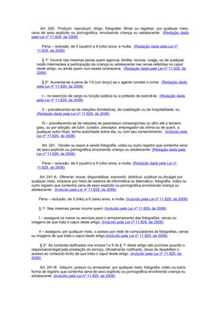 Art. 240. Produzir, reproduzir, dirigir, fotografar, filmar ou registrar, por qualquer meio,
cena de sexo explícito ou pornográfica, envolvendo criança ou adolescente: (Redação dada
pela Lei nº 11.829, de 2008)

      Pena – reclusão, de 4 (quatro) a 8 (oito) anos, e multa. (Redação dada pela Lei nº
   11.829, de 2008)

      § 1o Incorre nas mesmas penas quem agencia, facilita, recruta, coage, ou de qualquer
   modo intermedeia a participação de criança ou adolescente nas cenas referidas no caput
   deste artigo, ou ainda quem com esses contracena. (Redação dada pela Lei nº 11.829, de
   2008)

      § 2o Aumenta-se a pena de 1/3 (um terço) se o agente comete o crime: (Redação dada
   pela Lei nº 11.829, de 2008)

      I – no exercício de cargo ou função pública ou a pretexto de exercê-la; (Redação dada
   pela Lei nº 11.829, de 2008)

      II – prevalecendo-se de relações domésticas, de coabitação ou de hospitalidade; ou
   (Redação dada pela Lei nº 11.829, de 2008)

      III – prevalecendo-se de relações de parentesco consangüíneo ou afim até o terceiro
   grau, ou por adoção, de tutor, curador, preceptor, empregador da vítima ou de quem, a
   qualquer outro título, tenha autoridade sobre ela, ou com seu consentimento. (Incluído pela
   Lei nº 11.829, de 2008)

      Art. 241. Vender ou expor à venda fotografia, vídeo ou outro registro que contenha cena
   de sexo explícito ou pornográfica envolvendo criança ou adolescente: (Redação dada pela
   Lei nº 11.829, de 2008)

      Pena – reclusão, de 4 (quatro) a 8 (oito) anos, e multa. (Redação dada pela Lei nº
   11.829, de 2008)

     Art. 241-A. Oferecer, trocar, disponibilizar, transmitir, distribuir, publicar ou divulgar por
qualquer meio, inclusive por meio de sistema de informática ou telemático, fotografia, vídeo ou
outro registro que contenha cena de sexo explícito ou pornográfica envolvendo criança ou
adolescente: (Incluído pela Lei nº 11.829, de 2008)

    Pena – reclusão, de 3 (três) a 6 (seis) anos, e multa. (Incluído pela Lei nº 11.829, de 2008)

    § 1o Nas mesmas penas incorre quem: (Incluído pela Lei nº 11.829, de 2008)

    I – assegura os meios ou serviços para o armazenamento das fotografias, cenas ou
imagens de que trata o caput deste artigo; (Incluído pela Lei nº 11.829, de 2008)

    II – assegura, por qualquer meio, o acesso por rede de computadores às fotografias, cenas
ou imagens de que trata o caput deste artigo.(Incluído pela Lei nº 11.829, de 2008)

     § 2o As condutas tipificadas nos incisos I e II do § 1o deste artigo são puníveis quando o
responsável legal pela prestação do serviço, oficialmente notificado, deixa de desabilitar o
acesso ao conteúdo ilícito de que trata o caput deste artigo. (Incluído pela Lei nº 11.829, de
2008)

     Art. 241-B. Adquirir, possuir ou armazenar, por qualquer meio, fotografia, vídeo ou outra
forma de registro que contenha cena de sexo explícito ou pornográfica envolvendo criança ou
adolescente: (Incluído pela Lei nº 11.829, de 2008)
 