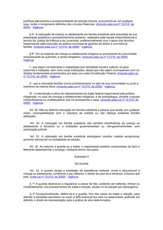 justifique plenamente a excepcionalidade de solução diversa, procurando-se, em qualquer
caso, evitar o rompimento definitivo dos vínculos fraternais. (Incluído pela Lei nº 12.010, de
2009) Vigência

      § 5o A colocação da criança ou adolescente em família substituta será precedida de sua
preparação gradativa e acompanhamento posterior, realizados pela equipe interprofissional a
serviço da Justiça da Infância e da Juventude, preferencialmente com o apoio dos técnicos
responsáveis pela execução da política municipal de garantia do direito à convivência
familiar. (Incluído pela Lei nº 12.010, de 2009) Vigência

    § 6o Em se tratando de criança ou adolescente indígena ou proveniente de comunidade
remanescente de quilombo, é ainda obrigatório: (Incluído pela Lei nº 12.010, de 2009)
Vigência

      I - que sejam consideradas e respeitadas sua identidade social e cultural, os seus
costumes e tradições, bem como suas instituições, desde que não sejam incompatíveis com os
direitos fundamentais reconhecidos por esta Lei e pela Constituição Federal; (Incluído pela Lei
nº 12.010, de 2009) Vigência

   II - que a colocação familiar ocorra prioritariamente no seio de sua comunidade ou junto a
membros da mesma etnia; (Incluído pela Lei nº 12.010, de 2009) Vigência

      III - a intervenção e oitiva de representantes do órgão federal responsável pela política
indigenista, no caso de crianças e adolescentes indígenas, e de antropólogos, perante a equipe
interprofissional ou multidisciplinar que irá acompanhar o caso. (Incluído pela Lei nº 12.010, de
2009) Vigência

    Art. 29. Não se deferirá colocação em família substituta a pessoa que revele, por qualquer
modo, incompatibilidade com a natureza da medida ou não ofereça ambiente familiar
adequado.

      Art. 30. A colocação em família substituta não admitirá transferência da criança ou
adolescente a terceiros ou a entidades governamentais ou não-governamentais, sem
autorização judicial.

    Art. 31. A colocação em família substituta estrangeira constitui medida excepcional,
somente admissível na modalidade de adoção.

     Art. 32. Ao assumir a guarda ou a tutela, o responsável prestará compromisso de bem e
fielmente desempenhar o encargo, mediante termo nos autos.

                                           Subseção II

                                           Da Guarda

      Art. 33. A guarda obriga a prestação de assistência material, moral e educacional à
criança ou adolescente, conferindo a seu detentor o direito de opor-se a terceiros, inclusive aos
pais. (Vide Lei nº 12.010, de 2009) Vigência

     § 1º A guarda destina-se a regularizar a posse de fato, podendo ser deferida, liminar ou
incidentalmente, nos procedimentos de tutela e adoção, exceto no de adoção por estrangeiros.

     § 2º Excepcionalmente, deferir-se-á a guarda, fora dos casos de tutela e adoção, para
atender a situações peculiares ou suprir a falta eventual dos pais ou responsável, podendo ser
deferido o direito de representação para a prática de atos determinados.
 