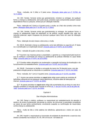 Pena - reclusão, de 3 (três) a 6 (seis) anos. (Redação dada pela Lei nº 10.764, de
12.11.2003)

     Art. 243. Vender, fornecer ainda que gratuitamente, ministrar ou entregar, de qualquer
forma, a criança ou adolescente, sem justa causa, produtos cujos componentes possam causar
dependência física ou psíquica, ainda que por utilização indevida:

     Pena - detenção de 2 (dois) a 4 (quatro) anos, e multa, se o fato não constitui crime mais
grave. (Redação dada pela Lei nº 10.764, de 12.11.2003)

      Art. 244. Vender, fornecer ainda que gratuitamente ou entregar, de qualquer forma, a
criança ou adolescente fogos de estampido ou de artifício, exceto aqueles que, pelo seu
reduzido potencial, sejam incapazes de provocar qualquer dano físico em caso de utilização
indevida:

     Pena - detenção de seis meses a dois anos, e multa.

      Art. 244-A. Submeter criança ou adolescente, como tais definidos no caput do art. 2o desta
Lei, à prostituição ou à exploração sexual: (Incluído pela Lei nº 9.975, de 23.6.2000)

     Pena – reclusão de quatro a dez anos, e multa.

      § 1o Incorrem nas mesmas penas o proprietário, o gerente ou o responsável pelo local em
que se verifique a submissão de criança ou adolescente às práticas referidas no caput deste
artigo. (Incluído pela Lei nº 9.975, de 23.6.2000)

     § 2o Constitui efeito obrigatório da condenação a cassação da licença de localização e de
funcionamento do estabelecimento. (Incluído pela Lei nº 9.975, de 23.6.2000)

      Art. 244-B. Corromper ou facilitar a corrupção de menor de 18 (dezoito) anos, com ele
praticando infração penal ou induzindo-o a praticá-la: (Incluído pela Lei nº 12.015, de 2009)

     Pena - reclusão, de 1 (um) a 4 (quatro) anos. (Incluído pela Lei nº 12.015, de 2009)

       § 1o Incorre nas penas previstas no caput deste artigo quem pratica as condutas ali
tipificadas utilizando-se de quaisquer meios eletrônicos, inclusive salas de bate-papo da
internet. (Incluído pela Lei nº 12.015, de 2009)

      § 2o As penas previstas no caput deste artigo são aumentadas de um terço no caso de a
infração cometida ou induzida estar incluída no rol do art. 1o da Lei no 8.072, de 25 de julho de
1990. (Incluído pela Lei nº 12.015, de 2009)

                                           Capítulo II

                                 Das Infrações Administrativas

     Art. 245. Deixar o médico, professor ou responsável por estabelecimento de atenção à
saúde e de ensino fundamental, pré-escola ou creche, de comunicar à autoridade competente
os casos de que tenha conhecimento, envolvendo suspeita ou confirmação de maus-tratos
contra criança ou adolescente:

      Pena - multa de três a vinte salários de referência, aplicando-se o dobro em caso de
reincidência.

      Art. 246. Impedir o responsável ou funcionário de entidade de atendimento o exercício dos
direitos constantes nos incisos II, III, VII, VIII e XI do art. 124 desta Lei:
 