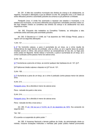 Art. 261. A falta dos conselhos municipais dos direitos da criança e do adolescente, os
registros, inscrições e alterações a que se referem os arts. 90, parágrafo único, e 91 desta Lei
serão efetuados perante a autoridade judiciária da comarca a que pertencer a entidade.

      Parágrafo único. A União fica autorizada a repassar aos estados e municípios, e os
estados aos municípios, os recursos referentes aos programas e atividades previstos nesta Lei,
tão logo estejam criados os conselhos dos direitos da criança e do adolescente nos seus
respectivos níveis.

      Art. 262. Enquanto não instalados os Conselhos Tutelares, as atribuições a eles
conferidas serão exercidas pela autoridade judiciária.

     Art. 263. O Decreto-Lei n.º 2.848, de 7 de dezembro de 1940 (Código Penal), passa a
vigorar com as seguintes alterações:

1) Art. 121 ............................................................

§ 4º No homicídio culposo, a pena é aumentada de um terço, se o crime resulta de
inobservância de regra técnica de profissão, arte ou ofício, ou se o agente deixa de prestar
imediato socorro à vítima, não procura diminuir as conseqüências do seu ato, ou foge para
evitar prisão em flagrante. Sendo doloso o homicídio, a pena é aumentada de um terço, se o
crime é praticado contra pessoa menor de catorze anos.

2) Art. 129 ...............................................................

§ 7º Aumenta-se a pena de um terço, se ocorrer qualquer das hipóteses do art. 121, § 4º.

§ 8º Aplica-se à lesão culposa o disposto no § 5º do art. 121.

3) Art. 136.................................................................

§ 3º Aumenta-se a pena de um terço, se o crime é praticado contra pessoa menor de catorze
anos.

4) Art. 213 ..................................................................

Parágrafo único. Se a ofendida é menor de catorze anos:

Pena - reclusão de quatro a dez anos.

5) Art. 214...................................................................

Parágrafo único. Se o ofendido é menor de catorze anos:

Pena - reclusão de três a nove anos.»

     Art. 264. O art. 102 da Lei n.º 6.015, de 31 de dezembro de 1973, fica acrescido do
seguinte item:

"Art. 102 ....................................................................

6º) a perda e a suspensão do pátrio poder. "

      Art. 265. A Imprensa Nacional e demais gráficas da União, da administração direta ou
indireta, inclusive fundações instituídas e mantidas pelo poder público federal promoverão
 
