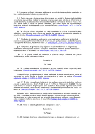 § 3º A guarda confere à criança ou adolescente a condição de dependente, para todos os
fins e efeitos de direito, inclusive previdenciários.

     § 4o Salvo expressa e fundamentada determinação em contrário, da autoridade judiciária
competente, ou quando a medida for aplicada em preparação para adoção, o deferimento da
guarda de criança ou adolescente a terceiros não impede o exercício do direito de visitas pelos
pais, assim como o dever de prestar alimentos, que serão objeto de regulamentação
específica, a pedido do interessado ou do Ministério Público. (Incluído pela Lei nº 12.010, de
2009) Vigência

     Art. 34. O poder público estimulará, por meio de assistência jurídica, incentivos fiscais e
subsídios, o acolhimento, sob a forma de guarda, de criança ou adolescente afastado do
convívio familiar. (Redação dada pela Lei nº 12.010, de 2009) Vigência

     § 1o A inclusão da criança ou adolescente em programas de acolhimento familiar terá
preferência a seu acolhimento institucional, observado, em qualquer caso, o caráter temporário
e excepcional da medida, nos termos desta Lei. (Incluído pela Lei nº 12.010, de 2009) Vigência

     § 2o Na hipótese do § 1o deste artigo a pessoa ou casal cadastrado no programa de
acolhimento familiar poderá receber a criança ou adolescente mediante guarda, observado o
disposto nos arts. 28 a 33 desta Lei. (Incluído pela Lei nº 12.010, de 2009)

     Art. 35. A guarda poderá ser revogada a qualquer tempo, mediante ato judicial
fundamentado, ouvido o Ministério Público.

                                           Subseção III

                                             Da Tutela

     Art. 36. A tutela será deferida, nos termos da lei civil, a pessoa de até 18 (dezoito) anos
incompletos. (Redação dada pela Lei nº 12.010, de 2009) Vigência

     Parágrafo único. O deferimento da tutela pressupõe a prévia decretação da perda ou
suspensão do poder familiar e implica necessariamente o dever de guarda. (Expressão
substituída pela Lei nº 12.010, de 2009) Vigência

       Art. 37. O tutor nomeado por testamento ou qualquer documento autêntico, conforme
previsto no parágrafo único do art. 1.729 da Lei no 10.406, de 10 de janeiro de 2002 - Código
Civil, deverá, no prazo de 30 (trinta) dias após a abertura da sucessão, ingressar com pedido
destinado ao controle judicial do ato, observando o procedimento previsto nos arts. 165 a 170
desta Lei. (Redação dada pela Lei nº 12.010, de 2009) Vigência

      Parágrafo único. Na apreciação do pedido, serão observados os requisitos previstos nos
arts. 28 e 29 desta Lei, somente sendo deferida a tutela à pessoa indicada na disposição de
última vontade, se restar comprovado que a medida é vantajosa ao tutelando e que não existe
outra pessoa em melhores condições de assumi-la. (Redação dada pela Lei nº 12.010, de
2009) Vigência

     Art. 38. Aplica-se à destituição da tutela o disposto no art. 24.

                                           Subseção IV

                                            Da Adoção

     Art. 39. A adoção de criança e de adolescente reger-se-á segundo o disposto nesta Lei.
 