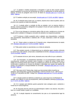 § 1o A adoção é medida excepcional e irrevogável, à qual se deve recorrer apenas
quando esgotados os recursos de manutenção da criança ou adolescente na família natural ou
extensa, na forma do parágrafo único do art. 25 desta Lei. (Incluído pela Lei nº 12.010, de
2009) Vigência

     § 2o É vedada a adoção por procuração. (Incluído pela Lei nº 12.010, de 2009) Vigência

     Art. 40. O adotando deve contar com, no máximo, dezoito anos à data do pedido, salvo se
já estiver sob a guarda ou tutela dos adotantes.

     Art. 41. A adoção atribui a condição de filho ao adotado, com os mesmos direitos e
deveres, inclusive sucessórios, desligando-o de qualquer vínculo com pais e parentes, salvo os
impedimentos matrimoniais.

      § 1º Se um dos cônjuges ou concubinos adota o filho do outro, mantêm-se os vínculos de
filiação entre o adotado e o cônjuge ou concubino do adotante e os respectivos parentes.

     § 2º É recíproco o direito sucessório entre o adotado, seus descendentes, o adotante,
seus ascendentes, descendentes e colaterais até o 4º grau, observada a ordem de vocação
hereditária.

       Art. 42. Podem adotar os maiores de 18 (dezoito) anos, independentemente do estado
civil. (Redação dada pela Lei nº 12.010, de 2009) Vigência

     § 1º Não podem adotar os ascendentes e os irmãos do adotando.

     § 2o Para adoção conjunta, é indispensável que os adotantes sejam casados civilmente
ou mantenham união estável, comprovada a estabilidade da família. (Redação dada pela Lei nº
12.010, de 2009) Vigência

     § 3º O adotante há de ser, pelo menos, dezesseis anos mais velho do que o adotando.

     § 4o Os divorciados, os judicialmente separados e os ex-companheiros podem adotar
conjuntamente, contanto que acordem sobre a guarda e o regime de visitas e desde que o
estágio de convivência tenha sido iniciado na constância do período de convivência e que seja
comprovada a existência de vínculos de afinidade e afetividade com aquele não detentor da
guarda, que justifiquem a excepcionalidade da concessão. (Redação dada pela Lei nº 12.010,
de 2009) Vigência

     § 5o Nos casos do § 4o deste artigo, desde que demonstrado efetivo benefício ao
adotando, será assegurada a guarda compartilhada, conforme previsto no art. 1.584 da Lei no
10.406, de 10 de janeiro de 2002 - Código Civil. (Redação dada pela Lei nº 12.010, de 2009)
Vigência

     § 6o A adoção poderá ser deferida ao adotante que, após inequívoca manifestação de
vontade, vier a falecer no curso do procedimento, antes de prolatada a sentença.(Incluído pela
Lei nº 12.010, de 2009) Vigência

     Art. 43. A adoção será deferida quando apresentar reais vantagens para o adotando e
fundar-se em motivos legítimos.

      Art. 44. Enquanto não der conta de sua administração e saldar o seu alcance, não pode o
tutor ou o curador adotar o pupilo ou o curatelado.

     Art. 45. A adoção depende do consentimento dos pais ou do representante legal do
adotando.
 