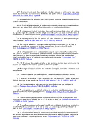 § 1º. O consentimento será dispensado em relação à criança ou adolescente cujos pais
sejam desconhecidos ou tenham sido destituídos do poder familiar. (Expressão substituída
pela Lei nº 12.010, de 2009) Vigência

     § 2º. Em se tratando de adotando maior de doze anos de idade, será também necessário
o seu consentimento.

     Art. 46. A adoção será precedida de estágio de convivência com a criança ou adolescente,
pelo prazo que a autoridade judiciária fixar, observadas as peculiaridades do caso.

    § 1o O estágio de convivência poderá ser dispensado se o adotando já estiver sob a tutela
ou guarda legal do adotante durante tempo suficiente para que seja possível avaliar a
conveniência da constituição do vínculo. (Redação dada pela Lei nº 12.010, de 2009) Vigência

     § 2o A simples guarda de fato não autoriza, por si só, a dispensa da realização do estágio
de convivência. (Redação dada pela Lei nº 12.010, de 2009) Vigência

     § 3o Em caso de adoção por pessoa ou casal residente ou domiciliado fora do País, o
estágio de convivência, cumprido no território nacional, será de, no mínimo, 30 (trinta)
dias. (Incluído pela Lei nº 12.010, de 2009) Vigência

      § 4o O estágio de convivência será acompanhado pela equipe interprofissional a serviço
da Justiça da Infância e da Juventude, preferencialmente com apoio dos técnicos responsáveis
pela execução da política de garantia do direito à convivência familiar, que apresentarão
relatório minucioso acerca da conveniência do deferimento da medida. (Incluído pela Lei nº
12.010, de 2009) Vigência

      Art. 47. O vínculo da adoção constitui-se por sentença judicial, que será inscrita no
registro civil mediante mandado do qual não se fornecerá certidão.

    § 1º A inscrição consignará o nome dos adotantes como pais, bem como o nome de seus
ascendentes.

     § 2º O mandado judicial, que será arquivado, cancelará o registro original do adotado.

      § 3o A pedido do adotante, o novo registro poderá ser lavrado no Cartório do Registro
Civil do Município de sua residência. (Redação dada pela Lei nº 12.010, de 2009) Vigência

     § 4o Nenhuma observação sobre a origem do ato poderá constar nas certidões do
registro. (Redação dada pela Lei nº 12.010, de 2009) Vigência

    § 5o A sentença conferirá ao adotado o nome do adotante e, a pedido de qualquer deles,
poderá determinar a modificação do prenome. (Redação dada pela Lei nº 12.010, de 2009)
Vigência

     § 6o Caso a modificação de prenome seja requerida pelo adotante, é obrigatória a oitiva
do adotando, observado o disposto nos §§ 1o e 2o do art. 28 desta Lei. (Redação dada pela Lei
nº 12.010, de 2009) Vigência

     § 7o A adoção produz seus efeitos a partir do trânsito em julgado da sentença constitutiva,
exceto na hipótese prevista no § 6o do art. 42 desta Lei, caso em que terá força retroativa à
data do óbito. (Incluído pela Lei nº 12.010, de 2009) Vigência

     § 8o O processo relativo à adoção assim como outros a ele relacionados serão mantidos
em arquivo, admitindo-se seu armazenamento em microfilme ou por outros meios, garantida a
sua conservação para consulta a qualquer tempo. (Incluído pela Lei nº 12.010, de 2009)
Vigência
 