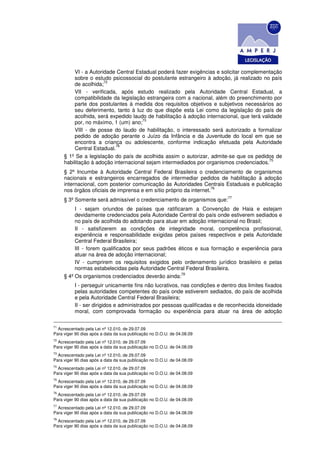 VI - a Autoridade Central Estadual poderá fazer exigências e solicitar complementação
          sobre o estudo psicossocial do postulante estrangeiro à adoção, já realizado no país
                       72
          de acolhida;
          VII - verificada, após estudo realizado pela Autoridade Central Estadual, a
          compatibilidade da legislação estrangeira com a nacional, além do preenchimento por
          parte dos postulantes à medida dos requisitos objetivos e subjetivos necessários ao
          seu deferimento, tanto à luz do que dispõe esta Lei como da legislação do país de
          acolhida, será expedido laudo de habilitação à adoção internacional, que terá validade
                                      73
          por, no máximo, 1 (um) ano;
          VIII - de posse do laudo de habilitação, o interessado será autorizado a formalizar
          pedido de adoção perante o Juízo da Infância e da Juventude do local em que se
          encontra a criança ou adolescente, conforme indicação efetuada pela Autoridade
                           74
          Central Estadual.
     § 1º Se a legislação do país de acolhida assim o autorizar, admite-se que os pedidos de
                                                                                           75
     habilitação à adoção internacional sejam intermediados por organismos credenciados.
     § 2º Incumbe à Autoridade Central Federal Brasileira o credenciamento de organismos
     nacionais e estrangeiros encarregados de intermediar pedidos de habilitação à adoção
     internacional, com posterior comunicação às Autoridades Centrais Estaduais e publicação
                                                                    76
     nos órgãos oficiais de imprensa e em sítio próprio da internet.
                                                                           77
     § 3º Somente será admissível o credenciamento de organismos que:
          I - sejam oriundos de países que ratificaram a Convenção de Haia e estejam
          devidamente credenciados pela Autoridade Central do país onde estiverem sediados e
          no país de acolhida do adotando para atuar em adoção internacional no Brasil;
          II - satisfizerem as condições de integridade moral, competência profissional,
          experiência e responsabilidade exigidas pelos países respectivos e pela Autoridade
          Central Federal Brasileira;
          III - forem qualificados por seus padrões éticos e sua formação e experiência para
          atuar na área de adoção internacional;
          IV - cumprirem os requisitos exigidos pelo ordenamento jurídico brasileiro e pelas
          normas estabelecidas pela Autoridade Central Federal Brasileira.
                                                      78
     § 4º Os organismos credenciados deverão ainda:
          I - perseguir unicamente fins não lucrativos, nas condições e dentro dos limites fixados
          pelas autoridades competentes do país onde estiverem sediados, do país de acolhida
          e pela Autoridade Central Federal Brasileira;
          II - ser dirigidos e administrados por pessoas qualificadas e de reconhecida idoneidade
          moral, com comprovada formação ou experiência para atuar na área de adoção

71
  Acrescentado pela Lei nº 12.010, de 29.07.09
Para viger 90 dias após a data da sua publicação no D.O.U. de 04.08.09
72
  Acrescentado pela Lei nº 12.010, de 29.07.09
Para viger 90 dias após a data da sua publicação no D.O.U. de 04.08.09
73
  Acrescentado pela Lei nº 12.010, de 29.07.09
Para viger 90 dias após a data da sua publicação no D.O.U. de 04.08.09
74
  Acrescentado pela Lei nº 12.010, de 29.07.09
Para viger 90 dias após a data da sua publicação no D.O.U. de 04.08.09
75
  Acrescentado pela Lei nº 12.010, de 29.07.09
Para viger 90 dias após a data da sua publicação no D.O.U. de 04.08.09
76
  Acrescentado pela Lei nº 12.010, de 29.07.09
Para viger 90 dias após a data da sua publicação no D.O.U. de 04.08.09
77
  Acrescentado pela Lei nº 12.010, de 29.07.09
Para viger 90 dias após a data da sua publicação no D.O.U. de 04.08.09
78
  Acrescentado pela Lei nº 12.010, de 29.07.09
Para viger 90 dias após a data da sua publicação no D.O.U. de 04.08.09
 