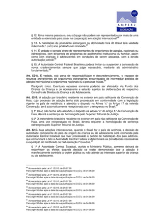 § 12. Uma mesma pessoa ou seu cônjuge não podem ser representados por mais de uma
                                                                           86
     entidade credenciada para atuar na cooperação em adoção internacional.
     § 13. A habilitação de postulante estrangeiro ou domiciliado fora do Brasil terá validade
                                                  87
     máxima de 1 (um) ano, podendo ser renovada.
     § 14. É vedado o contato direto de representantes de organismos de adoção, nacionais ou
     estrangeiros, com dirigentes de programas de acolhimento institucional ou familiar, assim
     como com crianças e adolescentes em condições de serem adotados, sem a devida
                          88
     autorização judicial.
     § 15. A Autoridade Central Federal Brasileira poderá limitar ou suspender a concessão de
     novos credenciamentos sempre que julgar necessário, mediante ato administrativo
                    89
     fundamentado.
Art. 52-A. É vedado, sob pena de responsabilidade e descredenciamento, o repasse de
recursos provenientes de organismos estrangeiros encarregados de intermediar pedidos de
                                                                 90
adoção internacional a organismos nacionais ou a pessoas físicas.
     Parágrafo único. Eventuais repasses somente poderão ser efetuados via Fundo dos
     Direitos da Criança e do Adolescente e estarão sujeitos às deliberações do respectivo
     Conselho de Direitos da Criança e do Adolescente.
Art. 52-B. A adoção por brasileiro residente no exterior em país ratificante da Convenção de
Haia, cujo processo de adoção tenha sido processado em conformidade com a legislação
vigente no país de residência e atendido o disposto na Alínea “c” do Artigo 17 da referida
                                                                            91
Convenção, será automaticamente recepcionada com o reingresso no Brasil.
     § 1º Caso não tenha sido atendido o disposto na Alínea “c” do Artigo 17 da Convenção de
     Haia, deverá a sentença ser homologada pelo Superior Tribunal de Justiça.
     § 2º O pretendente brasileiro residente no exterior em país não ratificante da Convenção de
     Haia, uma vez reingressado no Brasil, deverá requerer a homologação da sentença
     estrangeira pelo Superior Tribunal de Justiça.
Art. 52-C. Nas adoções internacionais, quando o Brasil for o país de acolhida, a decisão da
autoridade competente do país de origem da criança ou do adolescente será conhecida pela
Autoridade Central Estadual que tiver processado o pedido de habilitação dos pais adotivos,
que comunicará o fato à Autoridade Central Federal e determinará as providências necessárias
                                                       92
à expedição do Certificado de Naturalização Provisório.
     § 1º A Autoridade Central Estadual, ouvido o Ministério Público, somente deixará de
     reconhecer os efeitos daquela decisão se restar demonstrado que a adoção é
     manifestamente contrária à ordem pública ou não atende ao interesse superior da criança
     ou do adolescente.



86
  Acrescentado pela Lei nº 12.010, de 29.07.09
Para viger 90 dias após a data da sua publicação no D.O.U. de 04.08.09
87
  Acrescentado pela Lei nº 12.010, de 29.07.09
Para viger 90 dias após a data da sua publicação no D.O.U. de 04.08.09
88
  Acrescentado pela Lei nº 12.010, de 29.07.09
Para viger 90 dias após a data da sua publicação no D.O.U. de 04.08.09
89
  Acrescentado pela Lei nº 12.010, de 29.07.09
Para viger 90 dias após a data da sua publicação no D.O.U. de 04.08.09
90
  Acrescentado pela Lei nº 12.010, de 29.07.09
Para viger 90 dias após a data da sua publicação no D.O.U. de 04.08.09
91
  Acrescentado pela Lei nº 12.010, de 29.07.09
Para viger 90 dias após a data da sua publicação no D.O.U. de 04.08.09
92
  Acrescentado pela Lei nº 12.010, de 29.07.09
Para viger 90 dias após a data da sua publicação no D.O.U. de 04.08.09
 