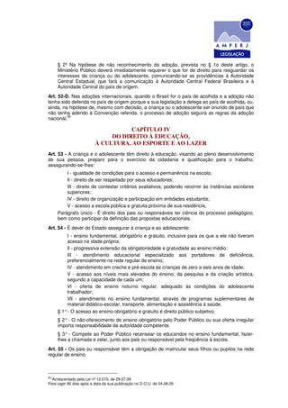 § 2º Na hipótese de não reconhecimento da adoção, prevista no § 1o deste artigo, o
     Ministério Público deverá imediatamente requerer o que for de direito para resguardar os
     interesses da criança ou do adolescente, comunicando-se as providências à Autoridade
     Central Estadual, que fará a comunicação à Autoridade Central Federal Brasileira e à
     Autoridade Central do país de origem.
Art. 52-D. Nas adoções internacionais, quando o Brasil for o país de acolhida e a adoção não
tenha sido deferida no país de origem porque a sua legislação a delega ao país de acolhida, ou,
ainda, na hipótese de, mesmo com decisão, a criança ou o adolescente ser oriundo de país que
não tenha aderido à Convenção referida, o processo de adoção seguirá as regras da adoção
         93
nacional.

                                     CAPÍTULO IV
                               DO DIREITO À EDUCAÇÃO,
                          À CULTURA, AO ESPORTE E AO LAZER
Art. 53 - A criança e o adolescente têm direito à educação, visando ao pleno desenvolvimento
de sua pessoa, preparo para o exercício da cidadania e qualificação para o trabalho,
assegurando-se-lhes:
         I - igualdade de condições para o acesso e permanência na escola;
         Il - direito de ser respeitado por seus educadores;
         III - direito de contestar critérios avaliativos, podendo recorrer às instâncias escolares
         superiores;
         IV - direito de organização e participação em entidades estudantis;
         V - acesso a escola pública e gratuita próxima de sua residência.
     Parágrafo único - É direito dos pais ou responsáveis ter ciência do processo pedagógico,
     bem como participar da definição das propostas educacionais.
Art. 54 - É dever do Estado assegurar à criança e ao adolescente:
         I - ensino fundamental, obrigatório e gratuito, inclusive para os que a ele não tiveram
         acesso na idade própria;
         Il - progressiva extensão da obrigatoriedade e gratuidade ao ensino médio;
         III - atendimento educacional especializado aos portadores de deficiência,
         preferencialmente na rede regular de ensino;
         IV - atendimento em creche e pré-escola às crianças de zero a seis anos de idade;
         V - acesso aos níveis mais elevados do ensino, da pesquisa e da criação artística,
         segundo a capacidade de cada um;
         Vl - oferta de ensino noturno regular, adequado às condições do adolescente
         trabalhador;
         Vll - atendimento no ensino fundamental, através de programas suplementares de
         material didático-escolar, transporte, alimentação e assistência à saúde.
     § 1° - O acesso ao ensino obrigatório e gratuito é direito público subjetivo.
     § 2° - O não-oferecimento do ensino obrigatório pelo Poder Público ou sua oferta irregular
     importa responsabilidade da autoridade competente.
     § 3° - Compete ao Poder Público recensear os educandos no ensino fundamental, fazer-
     lhes a chamada e zelar, junto aos pais ou responsável pela freqüência à escola.
Art. 55 - Os pais ou responsável têm a obrigação de matricular seus filhos ou pupilos na rede
regular de ensino.



93
  Acrescentado pela Lei nº 12.010, de 29.07.09
Para viger 90 dias após a data da sua publicação no D.O.U. de 04.08.09
 