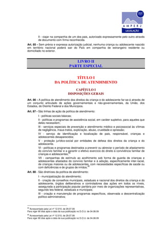 Il - viajar na companhia de um dos pais, autorizado expressamente pelo outro através
          de documento com firma reconhecida.
Art. 85 - Sem prévia e expressa autorização judicial, nenhuma criança ou adolescente nascido
em território nacional poderá sair do País em companhia de estrangeiro residente ou
domiciliado no exterior.


                                            LIVRO II
                                         PARTE ESPECIAL


                                    TÍTULO I
                          DA POLÍTICA DE ATENDIMENTO
                                           CAPÍTULO I
                                       DISPOSIÇÕES GERAIS
Art. 86 - A política de atendimento dos direitos da criança e do adolescente far-se-á através de
um conjunto articulado de ações governamentais e não-governamentais, da União, dos
Estados, do Distrito Federal e dos Municípios.
Art. 87 - São linhas de ação da política de atendimento:
          I - políticas sociais básicas;
          Il - políticas e programas de assistência social, em caráter supletivo, para aqueles que
          deles necessitem;
          lII - serviços especiais de prevenção e atendimento médico e psicossocial às vítimas
          de negligência, maus-tratos, exploração, abuso, crueldade e opressão;
          IV - serviço de identificação e localização de pais, responsável, crianças e
          adolescentes desaparecidos;
          V - proteção jurídico-social por entidades de defesa dos direitos da criança e do
          adolescente.
          VI - políticas e programas destinados a prevenir ou abreviar o período de afastamento
          do convívio familiar e a garantir o efetivo exercício do direito à convivência familiar de
                                     94
          crianças e adolescentes;
          VII - campanhas de estímulo ao acolhimento sob forma de guarda de crianças e
          adolescentes afastados do convívio familiar e à adoção, especificamente inter-racial,
          de crianças maiores ou de adolescentes, com necessidades específicas de saúde ou
                                                    95
          com deficiências e de grupos de irmãos.
Art. 88 - São diretrizes da política de atendimento:
          I - municipalização do atendimento;
          Il - criação de conselhos municipais, estaduais e nacional dos direitos da criança e do
          adolescente, órgãos deliberativos e controladores das ações em todos os níveis,
          assegurada a participação popular paritária por meio de organizações representativas,
          segundo leis federal, estaduais e municipais;
          lII - criação e manutenção de programas específicos, observada a descentralização
          político-administrativa;


94
  Acrescentado pela Lei nº 12.010, de 29.07.09
Para viger 90 dias após a data da sua publicação no D.O.U. de 04.08.09
95
  Acrescentado pela Lei nº 12.010, de 29.07.09
Para viger 90 dias após a data da sua publicação no D.O.U. de 04.08.09
 
