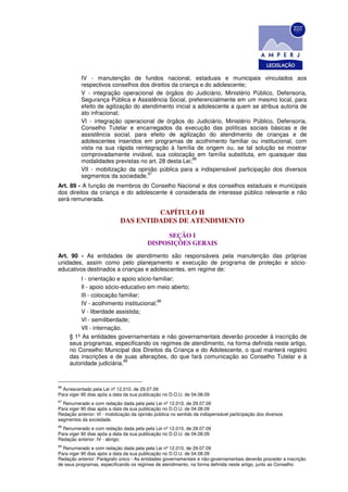 IV - manutenção de fundos nacional, estaduais e municipais vinculados aos
           respectivos conselhos dos direitos da criança e do adolescente;
           V - integração operacional de órgãos do Judiciário, Ministério Público, Defensoria,
           Segurança Pública e Assistência Social, preferencialmente em um mesmo local, para
           efeito de agilização do atendimento inicial a adolescente a quem se atribua autoria de
           ato infracional;
           VI - integração operacional de órgãos do Judiciário, Ministério Público, Defensoria,
           Conselho Tutelar e encarregados da execução das políticas sociais básicas e de
           assistência social, para efeito de agilização do atendimento de crianças e de
           adolescentes inseridos em programas de acolhimento familiar ou institucional, com
           vista na sua rápida reintegração à família de origem ou, se tal solução se mostrar
           comprovadamente inviável, sua colocação em família substituta, em quaisquer das
                                                       96
           modalidades previstas no art. 28 desta Lei;
           VII - mobilização da opinião pública para a indispensável participação dos diversos
                                     97
           segmentos da sociedade.
Art. 89 - A função de membros do Conselho Nacional e dos conselhos estaduais e municipais
dos direitos da criança e do adolescente é considerada de interesse público relevante e não
será remunerada.

                                      CAPÍTULO II
                             DAS ENTIDADES DE ATENDIMENTO

                                                SEÇÃO I
                                          DISPOSIÇÕES GERAIS
Art. 90 - As entidades de atendimento são responsáveis pela manutenção das próprias
unidades, assim como pelo planejamento e execução de programa de proteção e sócio-
educativos destinados a crianças e adolescentes, em regime de:
          I - orientação e apoio sócio-familiar;
          Il - apoio sócio-educativo em meio aberto;
          lII - colocação familiar;
                                         98
          IV - acolhimento institucional;
          V - liberdade assistida;
          Vl - semiliberdade;
          Vll - internação.
     § 1º As entidades governamentais e não governamentais deverão proceder à inscrição de
     seus programas, especificando os regimes de atendimento, na forma definida neste artigo,
     no Conselho Municipal dos Direitos da Criança e do Adolescente, o qual manterá registro
     das inscrições e de suas alterações, do que fará comunicação ao Conselho Tutelar e à
                            99
     autoridade judiciária.


96
  Acrescentado pela Lei nº 12.010, de 29.07.09
Para viger 90 dias após a data da sua publicação no D.O.U. de 04.08.09
97
  Renumerado e com redação dada pela pela Lei nº 12.010, de 29.07.09
Para viger 90 dias após a data da sua publicação no D.O.U. de 04.08.09
Redação anterior: Vl - mobilização da opinião pública no sentido da indispensável participação dos diversos
segmentos da sociedade.
98
  Renumerado e com redação dada pela pela Lei nº 12.010, de 29.07.09
Para viger 90 dias após a data da sua publicação no D.O.U. de 04.08.09
Redação anterior: IV - abrigo;
99
  Renumerado e com redação dada pela pela Lei nº 12.010, de 29.07.09
Para viger 90 dias após a data da sua publicação no D.O.U. de 04.08.09
Redação anterior: Parágrafo único - As entidades governamentais e não-governamentais deverão proceder a inscrição
de seus programas, especificando os regimes de atendimento, na forma definida neste artigo, junto ao Conselho
 