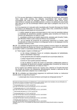 § 2º Os recursos destinados à implementação e manutenção dos programas relacionados
        neste artigo serão previstos nas dotações orçamentárias dos órgãos públicos
        encarregados das áreas de Educação, Saúde e Assistência Social, dentre outros,
        observando-se o princípio da prioridade absoluta à criança e ao adolescente preconizado
        pelo caput do art. 227 da Constituição Federal e pelo caput e parágrafo único do art. 4o
                  100
        desta Lei.
        § 3º Os programas em execução serão reavaliados pelo Conselho Municipal dos Direitos
        da Criança e do Adolescente, no máximo, a cada 2 (dois) anos, constituindo-se critérios
                                                       101
        para renovação da autorização de funcionamento:
             I - o efetivo respeito às regras e princípios desta Lei, bem como às resoluções relativas
             à modalidade de atendimento prestado expedidas pelos Conselhos de Direitos da
             Criança e do Adolescente, em todos os níveis;
             II - a qualidade e eficiência do trabalho desenvolvido, atestadas pelo Conselho Tutelar,
             pelo Ministério Público e pela Justiça da Infância e da Juventude;
             III - em se tratando de programas de acolhimento institucional ou familiar, serão
             considerados os índices de sucesso na reintegração familiar ou de adaptação à família
             substituta, conforme o caso.
Art. 91 - As entidades não-governamentais somente poderão funcionar depois de registradas
no Conselho Municipal dos Direitos da Criança e do Adolescente, o qual comunicará o registro
ao Conselho Tutelar e à autoridade judiciária da respectiva localidade.
                                                          102
        § 1º Será negado o registro à entidade que:
                  a) não ofereça instalações físicas em condições adequadas de habitabilidade,
                  higiene, salubridade e segurança;
                  b) não apresente plano de trabalho compatível com os princípios desta Lei;
                  c) esteja irregularmente constituída;
                  d) tenha em seus quadros pessoas inidôneas.
                  e) não se adequar ou deixar de cumprir as resoluções e deliberações relativas à
                  modalidade de atendimento prestado expedidas pelos Conselhos de Direitos da
                                                               103
                  Criança e do Adolescente, em todos os níveis.
        § 2º O registro terá validade máxima de 4 (quatro) anos, cabendo ao Conselho Municipal
        dos Direitos da Criança e do Adolescente, periodicamente, reavaliar o cabimento de sua
                                                             104
        renovação, observado o disposto no § 1o deste artigo.
Art. 92. As entidades que desenvolvam programas de acolhimento familiar ou institucional
                                       105
deverão adotar os seguintes princípios:
                                                                                                        106
             I - preservação dos vínculos familiares e promoção da reintegração familiar;


Municipal dos Direitos da Criança e do Adolescente, o qual manterá registro das inscrições e de suas alterações, do
que fará comunicação ao Conselho Tutelar e à autoridade judiciária.
100
   Acrescentado pela Lei nº 12.010, de 29.07.09
Para viger 90 dias após a data da sua publicação no D.O.U. de 04.08.09
101
   Acrescentado pela Lei nº 12.010, de 29.07.09
Para viger 90 dias após a data da sua publicação no D.O.U. de 04.08.09
102
      Renumerado pela pela Lei nº 12.010, de 29.07.09
103
   Acrescentado pela Lei nº 12.010, de 29.07.09
Para viger 90 dias após a data da sua publicação no D.O.U. de 04.08.09
104
   Acrescentado pela Lei nº 12.010, de 29.07.09
Para viger 90 dias após a data da sua publicação no D.O.U. de 04.08.09
105
    Redação dada pela pela Lei nº 12.010, de 29.07.09
Para viger 90 dias após a data da sua publicação no D.O.U. de 04.08.09
Redação anterior: Art. 92 - As entidades que desenvolvam programas de abrigo deverão adotar os seguintes
princípios:
 