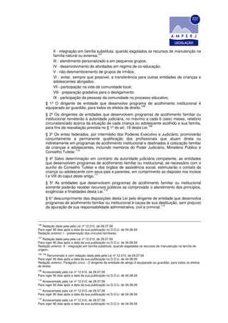 II - integração em família substituta, quando esgotados os recursos de manutenção na
                                      107
          família natural ou extensa;
          III - atendimento personalizado e em pequenos grupos;
          IV - desenvolvimento de atividades em regime de co-educação;
          V - não-desmembramento de grupos de irmãos;
          Vl - evitar, sempre que possível, a transferência para outras entidades de crianças e
          adolescentes abrigados;
          Vll - participação na vida da comunidade local;
          VlIl - preparação gradativa para o desligamento;
          IX - participação de pessoas da comunidade no processo educativo.
      § 1º O dirigente de entidade que desenvolve programa de acolhimento institucional é
                                                               108
      equiparado ao guardião, para todos os efeitos de direito.
      § 2º Os dirigentes de entidades que desenvolvem programas de acolhimento familiar ou
      institucional remeterão à autoridade judiciária, no máximo a cada 6 (seis) meses, relatório
      circunstanciado acerca da situação de cada criança ou adolescente acolhido e sua família,
                                                                     109
      para fins da reavaliação prevista no § 1º do art. 19 desta Lei.
      § 3º Os entes federados, por intermédio dos Poderes Executivo e Judiciário, promoverão
      conjuntamente a permanente qualificação dos profissionais que atuam direta ou
      indiretamente em programas de acolhimento institucional e destinados à colocação familiar
      de crianças e adolescentes, incluindo membros do Poder Judiciário, Ministério Público e
                       110
      Conselho Tutelar.
      § 4º Salvo determinação em contrário da autoridade judiciária competente, as entidades
      que desenvolvem programas de acolhimento familiar ou institucional, se necessário com o
      auxílio do Conselho Tutelar e dos órgãos de assistência social, estimularão o contato da
      criança ou adolescente com seus pais e parentes, em cumprimento ao disposto nos incisos
                                     111
      I e VIII do caput deste artigo.
      § 5º As entidades que desenvolvem programas de acolhimento familiar ou institucional
      somente poderão receber recursos públicos se comprovado o atendimento dos princípios,
                                         112
      exigências e finalidades desta Lei.
      § 6° descumprimento das disposições desta Lei pelo dirigente de entidade que desenvolva
      programas de acolhimento familiar ou institucional é causa de sua destituição, sem prejuízo
                                                                           113
      da apuração de sua responsabilidade administrativa, civil e criminal.



106
    Redação dada pela pela Lei nº 12.010, de 29.07.09
Para viger 90 dias após a data da sua publicação no D.O.U. de 04.08.09
Redação anterior: I - preservação dos vínculos familiares;
107
    Redação dada pela pela Lei nº 12.010, de 29.07.09
Para viger 90 dias após a data da sua publicação no D.O.U. de 04.08.09
Redação anterior: II - integração em família substituta, quando esgotados os recursos de manutenção na família de
origem;
108 108
       Renumerado e com redação dada pela pela Lei nº 12.010, de 29.07.09
Para viger 90 dias após a data da sua publicação no D.O.U. de 04.08.09
Redação anterior: Parágrafo único - O dirigente de entidade de abrigo é equiparado ao guardião, para todos os efeitos
de direito.
109
   Acrescentado pela Lei nº 12.010, de 29.07.09
Para viger 90 dias após a data da sua publicação no D.O.U. de 04.08.09
110
   Acrescentado pela Lei nº 12.010, de 29.07.09
Para viger 90 dias após a data da sua publicação no D.O.U. de 04.08.09
111
   Acrescentado pela Lei nº 12.010, de 29.07.09
Para viger 90 dias após a data da sua publicação no D.O.U. de 04.08.09
112
   Acrescentado pela Lei nº 12.010, de 29.07.09
Para viger 90 dias após a data da sua publicação no D.O.U. de 04.08.09
 