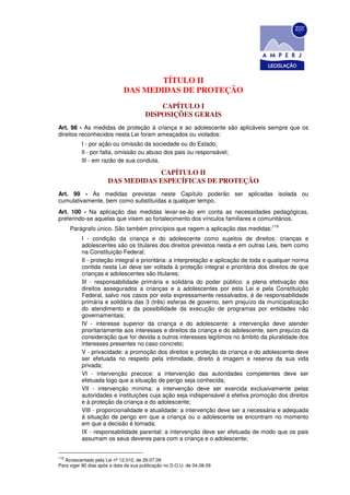 TÍTULO II
                             DAS MEDIDAS DE PROTEÇÃO
                                           CAPÍTULO I
                                       DISPOSIÇÕES GERAIS
Art. 98 - As medidas de proteção à criança e ao adolescente são aplicáveis sempre que os
direitos reconhecidos nesta Lei foram ameaçados ou violados:
          I - por ação ou omissão da sociedade ou do Estado;
          Il - por falta, omissão ou abuso dos pais ou responsável;
          lII - em razão de sua conduta.

                                  CAPÍTULO II
                      DAS MEDIDAS ESPECÍFICAS DE PROTEÇÃO
Art. 99 - As medidas previstas neste Capítulo poderão ser aplicadas isolada ou
cumulativamente, bem como substituídas a qualquer tempo.
Art. 100 - Na aplicação das medidas levar-se-ão em conta as necessidades pedagógicas,
preferindo-se aquelas que visem ao fortalecimento dos vínculos familiares e comunitários.
                                                                                     119
      Parágrafo único. São também princípios que regem a aplicação das medidas:
          I - condição da criança e do adolescente como sujeitos de direitos: crianças e
          adolescentes são os titulares dos direitos previstos nesta e em outras Leis, bem como
          na Constituição Federal;
          II - proteção integral e prioritária: a interpretação e aplicação de toda e qualquer norma
          contida nesta Lei deve ser voltada à proteção integral e prioritária dos direitos de que
          crianças e adolescentes são titulares;
          III - responsabilidade primária e solidária do poder público: a plena efetivação dos
          direitos assegurados a crianças e a adolescentes por esta Lei e pela Constituição
          Federal, salvo nos casos por esta expressamente ressalvados, é de responsabilidade
          primária e solidária das 3 (três) esferas de governo, sem prejuízo da municipalização
          do atendimento e da possibilidade da execução de programas por entidades não
          governamentais;
          IV - interesse superior da criança e do adolescente: a intervenção deve atender
          prioritariamente aos interesses e direitos da criança e do adolescente, sem prejuízo da
          consideração que for devida a outros interesses legítimos no âmbito da pluralidade dos
          interesses presentes no caso concreto;
          V - privacidade: a promoção dos direitos e proteção da criança e do adolescente deve
          ser efetuada no respeito pela intimidade, direito à imagem e reserva da sua vida
          privada;
          VI - intervenção precoce: a intervenção das autoridades competentes deve ser
          efetuada logo que a situação de perigo seja conhecida;
          VII - intervenção mínima: a intervenção deve ser exercida exclusivamente pelas
          autoridades e instituições cuja ação seja indispensável à efetiva promoção dos direitos
          e à proteção da criança e do adolescente;
          VIII - proporcionalidade e atualidade: a intervenção deve ser a necessária e adequada
          à situação de perigo em que a criança ou o adolescente se encontram no momento
          em que a decisão é tomada;
          IX - responsabilidade parental: a intervenção deve ser efetuada de modo que os pais
          assumam os seus deveres para com a criança e o adolescente;


119
   Acrescentado pela Lei nº 12.010, de 29.07.09
Para viger 90 dias após a data da sua publicação no D.O.U. de 04.08.09
 