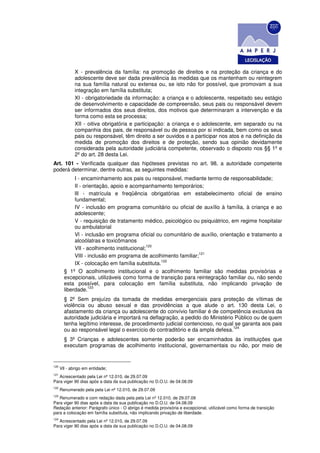 X - prevalência da família: na promoção de direitos e na proteção da criança e do
              adolescente deve ser dada prevalência às medidas que os mantenham ou reintegrem
              na sua família natural ou extensa ou, se isto não for possível, que promovam a sua
              integração em família substituta;
              XI - obrigatoriedade da informação: a criança e o adolescente, respeitado seu estágio
              de desenvolvimento e capacidade de compreensão, seus pais ou responsável devem
              ser informados dos seus direitos, dos motivos que determinaram a intervenção e da
              forma como esta se processa;
              XII - oitiva obrigatória e participação: a criança e o adolescente, em separado ou na
              companhia dos pais, de responsável ou de pessoa por si indicada, bem como os seus
              pais ou responsável, têm direito a ser ouvidos e a participar nos atos e na definição da
              medida de promoção dos direitos e de proteção, sendo sua opinião devidamente
              considerada pela autoridade judiciária competente, observado o disposto nos §§ 1º e
              2º do art. 28 desta Lei.
Art. 101 - Verificada qualquer das hipóteses previstas no art. 98, a autoridade competente
poderá determinar, dentre outras, as seguintes medidas:
             I - encaminhamento aos pais ou responsável, mediante termo de responsabilidade;
             II - orientação, apoio e acompanhamento temporários;
             llI - matrícula e freqüência obrigatórias em estabelecimento oficial de ensino
             fundamental;
             IV - inclusão em programa comunitário ou oficial de auxílio à família, à criança e ao
             adolescente;
             V - requisição de tratamento médico, psicológico ou psiquiátrico, em regime hospitalar
             ou ambulatorial
             Vl - inclusão em programa oficial ou comunitário de auxílio, orientação e tratamento a
             alcoólatras e toxicômanos
                                             120
             VII - acolhimento institucional;
                                                                 121
             VIII - inclusão em programa de acolhimento familiar;
                                                  122
             IX - colocação em família substituta.
        § 1º O acolhimento institucional e o acolhimento familiar são medidas provisórias e
        excepcionais, utilizáveis como forma de transição para reintegração familiar ou, não sendo
        esta possível, para colocação em família substituta, não implicando privação de
                    123
        liberdade.
        § 2º Sem prejuízo da tomada de medidas emergenciais para proteção de vítimas de
        violência ou abuso sexual e das providências a que alude o art. 130 desta Lei, o
        afastamento da criança ou adolescente do convívio familiar é de competência exclusiva da
        autoridade judiciária e importará na deflagração, a pedido do Ministério Público ou de quem
        tenha legítimo interesse, de procedimento judicial contencioso, no qual se garanta aos pais
                                                                                124
        ou ao responsável legal o exercício do contraditório e da ampla defesa.
        § 3º Crianças e adolescentes somente poderão ser encaminhados às instituições que
        executam programas de acolhimento institucional, governamentais ou não, por meio de


120
      Vll - abrigo em entidade;
121
   Acrescentado pela Lei nº 12.010, de 29.07.09
Para viger 90 dias após a data da sua publicação no D.O.U. de 04.08.09
122
      Renumerado pela pela Lei nº 12.010, de 29.07.09
123
   Renumerado e com redação dada pela pela Lei nº 12.010, de 29.07.09
Para viger 90 dias após a data da sua publicação no D.O.U. de 04.08.09
Redação anterior: Parágrafo único - O abrigo é medida provisória e excepcional, utilizável como forma de transição
para a colocação em família substituta, não implicando privação de liberdade.
124
   Acrescentado pela Lei nº 12.010, de 29.07.09
Para viger 90 dias após a data da sua publicação no D.O.U. de 04.08.09
 