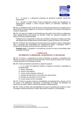 § 1° - A criança e o adolescente portadores de deficiência receberão atendimento
     especializado.
     § 2° - Incumbe ao Poder Público fornecer gratuitamente àqueles que necessitarem os
     medicamentos, próteses e outros recursos relativos ao tratamento, habilitação ou
     reabilitação.
Art. 12 - Os estabelecimentos de atendimentos à saúde deverão proporcionar condições para a
permanência em tempo integral de um dos pais ou responsável, nos casos de internação de
criança ou adolescente.
Art. 13 - Os casos de suspeita ou confirmação de maus-tratos contra criança ou adolescente
serão obrigatoriamente comunicados ao Conselho Tutelar da respectiva localidade, sem
prejuízo de outras providências legais.
     Parágrafo único. As gestantes ou mães que manifestem interesse em entregar seus filhos
                                                                                          3
     para adoção serão obrigatoriamente encaminhadas à Justiça da Infância e da Juventude.
Art. 14 - O Sistema Único de Saúde promoverá programa de assistência médica e odontológica
para a prevenção das enfermidades que ordinariamente afetam a população infantil, e
campanhas de educação sanitária para pais, educadores e alunos.
     Parágrafo único - É obrigatória a vacinação das crianças nos casos recomendados pelas
     autoridades sanitárias.

                              CAPÍTULO II
           DO DIREITO À LIBERDADE, AO RESPEITO E À DIGNIDADE
Art. 15 - A criança e o adolescente têm direito à liberdade, ao respeito e à dignidade como
pessoas humanas em processo de desenvolvimento e como sujeitos de direitos civis, humanos
e sociais garantidos na Constituição e nas leis.
Art. 16 - O direito à liberdade compreende os seguintes aspectos:
          I - ir, vir e estar nos logradouros públicos e espaços comunitários, ressalvadas as
          restrições legais;
          Il - opinião e expressão;
          lIl - crença e culto religioso;
          IV - brincar, praticar esportes e divertir-se;
          V - participar da vida familiar e comunitária, sem discriminação;
          Vl - participar da vida política, na forma da lei;
          Vll - buscar refúgio, auxílio e orientação.
Art. 17 - O direito ao respeito consiste na inviolabilidade da integridade física, psíquica e moral
da criança e do adolescente, abrangendo a preservação da imagem, da identidade, da
autonomia, dos valores, idéias e crenças, dos espaços e objetos pessoais.
Art. 18 - É dever de todos velar pela dignidade da criança e do adolescente, pondo-os a salvo
de qualquer tratamento desumano, violento, aterrorizante, vexatório ou constrangedor.




3
 Acrescentado pela Lei nº 12.010, de 29.07.09
Para viger 90 dias após a data da sua publicação no D.O.U. de 04.08.09
 