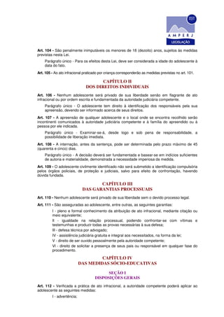 Art. 104 - São penalmente inimputáveis os menores de 18 (dezoito) anos, sujeitos às medidas
previstas nesta Lei.
    Parágrafo único - Para os efeitos desta Lei, deve ser considerada a idade do adolescente à
    data do fato.
Art. 105 - Ao ato infracional praticado por criança corresponderão as medidas previstas no art. 101.

                                      CAPÍTULO II
                               DOS DIREITOS INDIVIDUAIS
Art. 106 - Nenhum adolescente será privado de sua liberdade senão em flagrante de ato
infracional ou por ordem escrita e fundamentada da autoridade judiciária competente.
    Parágrafo único - O adolescente tem direito à identificação dos responsáveis pela sua
    apreensão, devendo ser informado acerca de seus direitos.
Art. 107 - A apreensão de qualquer adolescente e o local onde se encontra recolhido serão
incontinenti comunicados à autoridade judiciária competente e à família do apreendido ou à
pessoa por ele indicada.
    Parágrafo único - Examinar-se-á, desde logo e sob pena de responsabilidade, a
    possibilidade de liberação imediata.
Art. 108 - A internação, antes da sentença, pode ser determinada pelo prazo máximo de 45
(quarenta e cinco) dias.
    Parágrafo único - A decisão deverá ser fundamentada e basear-se em indícios suficientes
    de autoria e materialidade, demonstrada a necessidade imperiosa da medida.
Art. 109 - O adolescente civilmente identificado não será submetido a identificação compulsória
pelos órgãos policiais, de proteção e judiciais, salvo para efeito de confrontação, havendo
dúvida fundada.

                                    CAPÍTULO III
                             DAS GARANTIAS PROCESSUAIS
Art. 110 - Nenhum adolescente será privado de sua liberdade sem o devido processo legal.
Art. 111 - São asseguradas ao adolescente, entre outras, as seguintes garantias:
         I - pleno e formal conhecimento da atribuição de ato infracional, mediante citação ou
         meio equivalente;
         Il - igualdade na relação processual, podendo confrontar-se com vítimas e
         testemunhas e produzir todas as provas necessárias à sua defesa;
         lIl - defesa técnica por advogado;
         IV - assistência judiciária gratuita e integral aos necessitados, na forma da lei;
         V - direito de ser ouvido pessoalmente pela autoridade competente;
         Vl - direito de solicitar a presença de seus pais ou responsável em qualquer fase do
         procedimento.

                                     CAPÍTULO IV
                            DAS MEDIDAS SÓCIO-EDUCATIVAS

                                          SEÇÃO I
                                    DISPOSIÇÕES GERAIS
Art. 112 - Verificada a prática de ato infracional, a autoridade competente poderá aplicar ao
adolescente as seguintes medidas:
         I - advertência;
 