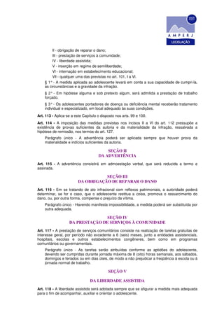 Il - obrigação de reparar o dano;
         lII - prestação de serviços à comunidade;
         IV - liberdade assistida;
         V - inserção em regime de semiliberdade;
         Vl - internação em estabelecimento educacional;
         Vll - qualquer uma das previstas no art. 101, I a Vl.
    § 1° - A medida aplicada ao adolescente levará em conta a sua capacidade de cumpri-la,
    as circunstâncias e a gravidade da infração.
    § 2° - Em hipótese alguma e sob pretexto algum, será admitida a prestação de trabalho
    forçado.
    § 3° - Os adolescentes portadores de doença ou deficiência mental receberão tratamento
    individual e especializado, em local adequado às suas condições.
Art. 113 - Aplica-se a este Capítulo o disposto nos arts. 99 e 100.
Art. 114 - A imposição das medidas previstas nos incisos II a Vl do art. 112 pressupõe a
existência de provas suficientes da autoria e da materialidade da infração, ressalvada a
hipótese de remissão, nos termos do art. 127.
    Parágrafo único - A advertência poderá ser aplicada sempre que houver prova da
    materialidade e indícios suficientes da autoria.

                                         SEÇÃO II
                                     DA ADVERTÊNCIA
Art. 115 - A advertência consistirá em admoestação verbal, que será reduzida a termo e
assinada.

                                    SEÇÃO III
                         DA OBRIGAÇÃO DE REPARAR O DANO
Art. 116 - Em se tratando de ato infracional com reflexos patrimoniais, a autoridade poderá
determinar, se for o caso, que o adolescente restitua a coisa, promova o ressarcimento do
dano, ou, por outra forma, compense o prejuízo da vítima.
    Parágrafo único - Havendo manifesta impossibilidade, a medida poderá ser substituída por
    outra adequada.

                                  SEÇÃO IV
                   DA PRESTAÇÃO DE SERVIÇOS À COMUNIDADE
Art. 117 - A prestação de serviços comunitários consiste na realização de tarefas gratuitas de
interesse geral, por período não excedente a 6 (seis) meses, junto a entidades assistenciais,
hospitais, escolas e outros estabelecimentos congêneres, bem como em programas
comunitários ou governamentais.
    Parágrafo único - As tarefas serão atribuídas conforme as aptidões do adolescente,
    devendo ser cumpridas durante jornada máxima de 8 (oito) horas semanais, aos sábados,
    domingos e feriados ou em dias úteis, de modo a não prejudicar a freqüência à escola ou à
    jornada normal de trabalho.

                                           SEÇÃO V

                                DA LIBERDADE ASSISTIDA
Art. 118 - A liberdade assistida será adotada sempre que se afigurar a medida mais adequada
para o fim de acompanhar, auxiliar e orientar o adolescente.
 