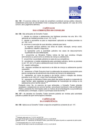 Art. 135 - O exercício efetivo da função de conselheiro constituirá serviço público relevante,
estabelecerá presunção de idoneidade moral e assegurará prisão especial, em caso de crime
comum, até o julgamento definitivo.

                                       CAPÍTULO II
                              DAS ATRIBUIÇÕES DO CONSELHO
Art. 136 - São atribuições do Conselho Tutelar:
           I - atender as crianças e adolescentes nas hipóteses previstas nos arts. 98 e 105,
           aplicando as medidas previstas no art. 101, I a Vll;
           Il - atender e aconselhar os pais ou responsável, aplicando as medidas previstas no
           art. 129, I a Vll;
           lIl - promover a execução de suas decisões, podendo para tanto:
                  a) requisitar serviços públicos nas áreas de saúde, educação, serviço social,
                  previdência, trabalho e segurança;
                b) representar junto à autoridade judiciária nos casos de descumprimento
                injustificado de suas deliberações.
          IV - encaminhar ao Ministério Público notícia de fato que constitua infração
          administrativa ou penal contra os direitos da criança ou adolescente;
          V - encaminhar à autoridade judiciária os casos de sua competência;
          Vl - providenciar a medida estabelecida pela autoridade judiciária, dentre as previstas
          no art. 101, de I a Vl, para o adolescente autor de ato infracional;
          Vll - expedir notificações;
          VlIl - requisitar certidões de nascimento e de óbito de criança ou adolescente quando
          necessário;
          IX - assessorar o Poder Executivo local na elaboração da proposta orçamentária para
          planos e programas de atendimento dos direitos da criança e do adolescente;
          X - representar, em nome da pessoa e da família, contra a violação dos direitos
          previstos no art. 220, § 3° inciso II da Constituição Federal;
                                      ,
          XI - representar ao Ministério Público para efeito das ações de perda ou suspensão do
          poder familiar, após esgotadas as possibilidades de manutenção da criança ou do
                                                139
          adolescente junto à família natural.
      Parágrafo único. Se, no exercício de suas atribuições, o Conselho Tutelar entender
      necessário o afastamento do convívio familiar, comunicará incontinenti o fato ao Ministério
      Público, prestando-lhe informações sobre os motivos de tal entendimento e as providências
                                                                           140
      tomadas para a orientação, o apoio e a promoção social da família.
Art. 137 - As decisões do Conselho Tutelar somente poderão ser revistas pela autoridade
judiciária a pedido de quem tenha legítimo interesse.

                                             CAPÍTULO III
                                           DA COMPETÊNCIA
Art. 138 - Aplica-se ao Conselho Tutelar a regra de competência constante do art. 147.




139
   Redação dada pela Lei nº 12.010, de 29.07.09
Para viger 90 dias após a data da sua publicação no D.O.U. de 04.08.09
Redação anterior: Xl - representar ao Ministério Público, para efeito das ações de perda ou suspensão do pátrio poder.
140
   Acrescentado pela Lei nº 12.010, de 29.07.09
Para viger 90 dias após a data da sua publicação no D.O.U. de 04.08.09
 