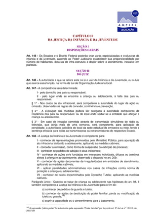 CAPÍTULO II
                       DA JUSTIÇA DA INFÂNCIA E DA JUVENTUDE

                                                 SEÇÃO I
                                           DISPOSIÇÕES GERAIS
Art. 145 - Os Estados e o Distrito Federal poderão criar varas especializadas e exclusivas da
infância e da juventude, cabendo ao Poder Judiciário estabelecer sua proporcionalidade por
número de habitantes, dotá-las de infra-estrutura e dispor sobre o atendimento, inclusive em
plantões.

                                                     SEÇÃO II
                                                     DO JUIZ
Art. 146 - A autoridade a que se refere esta Lei é o Juiz da Infância e da Juventude, ou o Juiz
que exerce essa função, na forma da Lei de Organização Judiciária local.
Art. 147 - A competência será determinada:
          I - pelo domicílio dos pais ou responsável;
          Il - pelo lugar onde se encontre a criança ou adolescente, à falta dos pais ou
          responsável.
      § 1° - Nos casos de ato infracional, será competente a autoridade do lugar da ação ou
      omissão, observadas as regras de conexão, continência e prevenção.
      § 2° - A execução das medidas poderá ser delegada à autoridade competente da
      residência dos pais ou responsável, ou do local onde sediar-se a entidade que abrigar a
      criança ou adolescente.
      § 3° - Em caso de infração cometida através de transmissão simultânea de rádio ou
      televisão, que atinja mais de uma comarca, será competente, para aplicação da
      penalidade, a autoridade judiciária do local da sede estadual da emissora ou rede, tendo a
      sentença eficácia para todas as transmissoras ou retransmissoras do respectivo Estado.
Art. 148 - A Justiça da Infância e da Juventude é competente para:
          I - conhecer de representações promovidas pelo Ministério Público, para apuração de
          ato infracional atribuído a adolescente, aplicando as medidas cabíveis;
          Il - conceder a remissão, como forma de suspensão ou extinção do processo;
          lIl - conhecer de pedidos de adoção e seus incidentes;
          IV - conhecer de ações civis fundadas em interesses individuais, difusos ou coletivos
          afetos à criança e ao adolescente, observado o disposto no art. 209;
          V - conhecer de ações decorrentes de irregularidades em entidades de atendimento,
          aplicando as medidas cabíveis;
          Vl - aplicar penalidades administrativas nos casos de infrações contra norma de
          proteção a criança ou adolescentes;
          Vll - conhecer de casos encaminhados pelo Conselho Tutelar, aplicando as medidas
          cabíveis.
      Parágrafo único - Quando se tratar de criança ou adolescente nas hipóteses do art. 98, é
      também competente a Justiça da Infância e da Juventude para o fim de:
                 a) conhecer de pedidos de guarda e tutela;
                 b) conhecer de ações de destituição do poder familiar, perda ou modificação da
                                  143
                 tutela ou guarda;
                 c) suprir a capacidade ou o consentimento para o casamento;

143
   A expressão “pátrio poder” foi substituída pela expressão “Poder familiar” por força do art. 3º da Lei n° 12.010, de
29.07.09
 