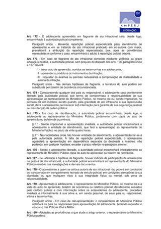 Art. 172 - O adolescente apreendido em flagrante de ato infracional será, desde logo,
encaminhado à autoridade policial competente.
    Parágrafo único - Havendo repartição policial especializada para atendimento de
    adolescente e em se tratando de ato infracional praticado em co-autoria com maior,
    prevalecerá a atribuição da repartição especializada, que, após as providências
    necessárias e conforme o caso, encaminhará o adulto à repartição policial própria.
Art. 173 - Em caso de flagrante de ato infracional cometido mediante violência ou grave
ameaça a pessoa, a autoridade policial, sem prejuízo do disposto nos arts. 106, parágrafo único
e 107, deverá:
        I - lavrar auto de apreensão, ouvidos as testemunhas e o adolescente;
        Il - apreender o produto e os instrumentos da infração;
        lIl - requisitar os exames ou perícias necessários à comprovação da materialidade e
        autoria da infração.
    Parágrafo único - Nas demais hipóteses de flagrante, a lavratura do auto poderá ser
    substituída por boletim de ocorrência circunstanciada.
Art. 174 - Comparecendo qualquer dos pais ou responsável, o adolescente será prontamente
liberado pela autoridade policial, sob termo de compromisso e responsabilidade de sua
apresentação ao representante do Ministério Público, no mesmo dia ou, sendo impossível, no
primeiro dia útil imediato, exceto quando, pela gravidade do ato infracional e sua repercussão
social, deva o adolescente permanecer sob internação para garantia de sua segurança pessoal
ou manutenção da ordem pública.
Art. 175 - Em caso de não-liberação, a autoridade policial encaminhará, desde logo, o
adolescente ao representante do Ministério Público, juntamente com cópia do auto de
apreensão ou boletim de ocorrência.
    § 1° - Sendo impossível a apresentação imediata, a autoridade policial encaminhará o
    adolescente a entidade de atendimento, que fará a apresentação ao representante do
    Ministério Público no prazo de vinte quatro horas.
    § 2° - Nas localidades onde não houver entidade de atendimento, a apresentação far-se-á
    pela autoridade policial. À falta de repartição policial especializada, o adolescente
    aguardará a apresentação em dependência separada da destinada a maiores, não
    podendo, em qualquer hipótese, exceder o prazo referido no parágrafo anterior.
Art. 176 - Sendo o adolescente liberado, a autoridade policial encaminhará imediatamente ao
representante do Ministério Público cópia do auto de apreensão ou boletim de ocorrência.
Art. 177 - Se, afastada a hipótese de flagrante, houver indícios de participação de adolescente
na prática de ato infracional, a autoridade policial encaminhará ao representante do Ministério
Público relatório das investigações e demais documentos.
Art. 178 - O adolescente a quem se atribua autoria de ato infracional não poderá ser conduzido
ou transportado em compartimento fechado de veículo policial, em condições atentatórias à sua
dignidade, ou que impliquem risco à sua integridade física ou mental, sob pena de
responsabilidade.
Art. 179 - Apresentado o adolescente, o representante do Ministério Público, no mesmo dia e à
vista do auto de apreensão, boletim de ocorrência ou relatório policial, devidamente autuados
pelo cartório judicial e com informação sobre os antecedentes do adolescente, procederá
imediata e informalmente à sua oitiva e, em sendo possível, de seus pais ou responsável,
vítima e testemunhas.
    Parágrafo único - Em caso de não-apresentação, o representante do Ministério Público
    notificará os pais ou responsável para apresentação do adolescente, podendo requisitar o
    concurso das Polícias Civil e Militar.
Art. 180 - Adotadas as providências a que alude o artigo anterior, o representante do Ministério
Público poderá:
 