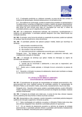 § 3° - O advogado constituído ou o defensor nomeado, no prazo de três dias contado da
    audiência de apresentação, oferecerá defesa prévia e rol de testemunhas.
    § 4° - Na audiência em continuação, ouvidas as testemunhas arroladas na representação e
    na defesa prévia, cumpridas as diligências e juntado o relatório da equipe interprofissional,
    será dada a palavra ao representante do Ministério Público e ao defensor, sucessivamente,
    pelo tempo de vinte minutos para cada um, prorrogável por mais dez, a critério da
    autoridade judiciária, que em seguida proferirá decisão.
Art. 187 - Se o adolescente, devidamente notificado, não comparecer, injustificadamente, à
audiência de apresentação, à autoridade judiciária designará nova data, determinando sua
condução coercitiva.
Art. 188 - A remissão, como forma de extinção ou suspensão do processo, poderá ser aplicada
em qualquer fase do procedimento, antes da sentença.
Art. 189 - A autoridade judiciária não aplicará qualquer medida, desde que reconheça na
sentença:
        I - estar provada a inexistência do fato;
        Il - não haver prova da existência do fato;
        lII - não constituir o fato ato infracional;
        IV - não existir prova de ter o adolescente concorrido para o ato infracional.
    Parágrafo único - Na hipótese deste artigo, estando o adolescente internado, será
    imediatamente colocado em liberdade.
Art. 190 - A intimação da sentença que aplicar medida de internação ou regime de
semiliberdade será feita:
        I - ao adolescente e ao seu defensor;
        Il - quando não for encontrado o adolescente, a seus pais ou responsável, sem
        prejuízo do defensor.
    § 1° - Sendo outra a medida aplicada, a intimação far-se-á unicamente na pessoa do
    defensor.
    § 2° - Recaindo a intimação na pessoa do adolescente, deverá este manifestar se deseja
    ou não recorrer da sentença.

                                   SEÇÃO VI
                        DA APURAÇÃO DE IRREGULARIDADES
                          EM ENTIDADE DE ATENDIMENTO
Art. 191 - O procedimento de apuração de irregularidades em entidade governamental e não-
governamental terá início mediante portaria da autoridade judiciária ou representação do
Ministério Público ou do Conselho Tutelar, onde conste, necessariamente, resumo dos fatos.
    Parágrafo único - Havendo motivo grave, poderá a autoridade judiciária, ouvido o Ministério
    Público, decretar liminarmente o afastamento provisório do dirigente da entidade, mediante
    decisão fundamentada.
Art. 192 - O dirigente da entidade será citado para, no prazo de dez dias, oferecer resposta
escrita, podendo juntar documentos e indicar as provas a produzir.
Art. 193 - Apresentada ou não a resposta, e sendo necessário, a autoridade judiciária designará
audiência de instrução e julgamento, intimando as partes.
    § 1° - Salvo manifestação em audiência, as partes e o Ministério Público terão cinco dias
    para oferecer alegações finais, decidindo a autoridade judiciária em igual prazo.
    § 2° - Em se tratando de afastamento provisório ou definitivo de dirigente de entidade
    governamental, a autoridade judiciária oficiará à autoridade administrativa imediatamente
    superior ao afastado, marcando prazo para a substituição.
 