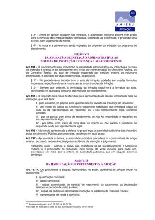 § 3° - Antes de aplicar qualquer das medidas, a autoridade judiciária poderá fixar prazo
      para a remoção das irregularidades verificadas. Satisfeitas as exigências, o processo será
      extinto, sem julgamento de mérito.
      § 4° - A multa e a advertência serão impostas ao dirigente da entidade ou programa de
      atendimento.

                                  SEÇÃO VII
                 DA APURAÇÃO DE INFRAÇÃO ADMINISTRATIVA ÀS
               NORMAS DE PROTEÇÃO À CRIANÇA E AO ADOLESCENTE
Art. 194 - O procedimento para imposição de penalidade administrativa por infração às normas
de proteção à criança e ao adolescente terá início por representação do Ministério Público, ou
do Conselho Tutelar, ou auto de infração elaborado por servidor efetivo ou voluntário
credenciado, e assinado por duas testemunhas, se possível.
      § 1° - No procedimento iniciado com o auto de infração, poderão ser usadas fórmulas
      impressas, especificando-se a natureza e as circunstâncias da infração.
      § 2° - Sempre que possível, à verificação da infração seguir-se-á a lavratura do auto,
      certificando-se, que caso contrário, dos motivos do retardamento.
Art. 195 - O requerido terá prazo de dez dias para apresentação de defesa, contado da data da
intimação, que será feita:
          I - pelo autuante, no próprio auto, quando este for lavrado na presença do requerido;
          Il - por oficial de justiça ou funcionário legalmente habilitado, que entregará cópia do
          auto ou da representação ao requerido, ou a seu representante legal, lavrando
          certidão;
          lII - por via postal, com aviso de recebimento, se não for encontrado o requerido ou
          seu representante legal;
          IV - por edital, com prazo de trinta dias, se incerto ou não sabido o paradeiro do
          requerido ou de seu representante legal.
Art. 196 - Não sendo apresentada a defesa no prazo legal, a autoridade judiciária dará vista dos
autos ao Ministério Público, por cinco dias, decidindo em igual prazo.
Art. 197 - Apresentada a defesa, a autoridade judiciária procederá na conformidade do artigo
anterior, ou, sendo necessário, designará audiência de instrução e julgamento.
      Parágrafo único - Colhida a prova oral, manifestar-se-ão sucessivamente o Ministério
      Público e o procurador do requerido, pelo tempo de vinte minutos para cada um,
      prorrogável por mais dez, a critério da autoridade judiciária, que em seguida proferirá
      sentença.

                                    Seção VIII
                    DA HABILITAÇÃO DE PRETENDENTES À ADOÇÃO
Art. 197-A. Os postulantes à adoção, domiciliados no Brasil, apresentarão petição inicial na
            167
qual conste:
          I - qualificação completa;
          II - dados familiares;
          III - cópias autenticadas de certidão de nascimento ou casamento, ou declaração
          relativa ao período de união estável;
          IV - cópias da cédula de identidade e inscrição no Cadastro de Pessoas Físicas;
          V - comprovante de renda e domicílio;


167
   Acrescentado pela Lei nº 12.010, de 29.07.09
Para viger 90 dias após a data da sua publicação no D.O.U. de 04.08.09
 