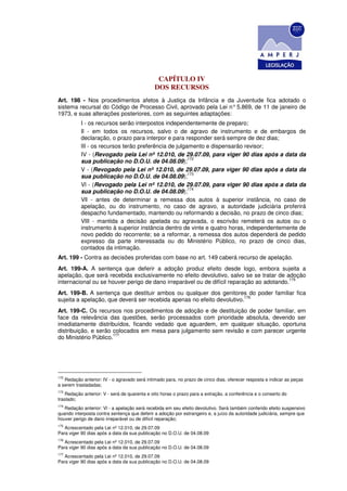 CAPÍTULO IV
                                              DOS RECURSOS
Art. 198 - Nos procedimentos afetos à Justiça da Infância e da Juventude fica adotado o
sistema recursal do Código de Processo Civil, aprovado pela Lei n° 5.869, de 11 de janeiro de
1973, e suas alterações posteriores, com as seguintes adaptações:
           I - os recursos serão interpostos independentemente de preparo;
           Il - em todos os recursos, salvo o de agravo de instrumento e de embargos de
           declaração, o prazo para interpor e para responder será sempre de dez dias;
           lII - os recursos terão preferência de julgamento e dispensarão revisor;
           IV - (Revogado pela Lei nº 12.010, de 29.07.09, para viger 90 dias após a data da
                                                       172
           sua publicação no D.O.U. de 04.08.09);
           V - (Revogado pela Lei nº 12.010, de 29.07.09, para viger 90 dias após a data da
                                                       173
           sua publicação no D.O.U. de 04.08.09);
           Vl - (Revogado pela Lei nº 12.010, de 29.07.09, para viger 90 dias após a data da
                                                       174
           sua publicação no D.O.U. de 04.08.09);
           Vll - antes de determinar a remessa dos autos à superior instância, no caso de
           apelação, ou do instrumento, no caso de agravo, a autoridade judiciária proferirá
           despacho fundamentado, mantendo ou reformando a decisão, no prazo de cinco dias;
           VlII - mantida a decisão apelada ou agravada, o escrivão remeterá os autos ou o
           instrumento à superior instância dentro de vinte e quatro horas, independentemente de
           novo pedido do recorrente; se a reformar, a remessa dos autos dependerá de pedido
           expresso da parte interessada ou do Ministério Público, no prazo de cinco dias,
           contados da intimação.
Art. 199 - Contra as decisões proferidas com base no art. 149 caberá recurso de apelação.
Art. 199-A. A sentença que deferir a adoção produz efeito desde logo, embora sujeita a
apelação, que será recebida exclusivamente no efeito devolutivo, salvo se se tratar de adoção
                                                                                          175
internacional ou se houver perigo de dano irreparável ou de difícil reparação ao adotando.
Art. 199-B. A sentença que destituir ambos ou qualquer dos genitores do poder familiar fica
                                                                        176
sujeita a apelação, que deverá ser recebida apenas no efeito devolutivo.
Art. 199-C. Os recursos nos procedimentos de adoção e de destituição de poder familiar, em
face da relevância das questões, serão processados com prioridade absoluta, devendo ser
imediatamente distribuídos, ficando vedado que aguardem, em qualquer situação, oportuna
distribuição, e serão colocados em mesa para julgamento sem revisão e com parecer urgente
                      177
do Ministério Público.




172
   Redação anterior: IV - o agravado será intimado para, no prazo de cinco dias, oferecer resposta e indicar as peças
a serem trasladadas;
173
    Redação anterior: V - será de quarenta e oito horas o prazo para a extração, a conferência e o conserto do
traslado;
174
   Redação anterior: Vl - a apelação será recebida em seu efeito devolutivo. Será também conferido efeito suspensivo
quando interposta contra sentença que deferir a adoção por estrangeiro e, a juízo da autoridade judiciária, sempre que
houver perigo de dano irreparável ou de difícil reparação;
175
   Acrescentado pela Lei nº 12.010, de 29.07.09
Para viger 90 dias após a data da sua publicação no D.O.U. de 04.08.09
176
   Acrescentado pela Lei nº 12.010, de 29.07.09
Para viger 90 dias após a data da sua publicação no D.O.U. de 04.08.09
177
   Acrescentado pela Lei nº 12.010, de 29.07.09
Para viger 90 dias após a data da sua publicação no D.O.U. de 04.08.09
 