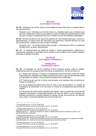 SEÇÃO II
                                         DA FAMÍLIA NATURAL
Art. 25 - Entende-se por família natural a comunidade formada pelos pais ou qualquer deles e
seus descendentes.
     Parágrafo único. Entende-se por família extensa ou ampliada aquela que se estende para
     além da unidade pais e filhos ou da unidade do casal, formada por parentes próximos com
                                                                                            10
     os quais a criança ou adolescente convive e mantém vínculos de afinidade e afetividade.
Art. 26 - Os filhos havidos fora do casamento poderão ser reconhecidos pelos pais, conjunta ou
separadamente, no próprio termo de nascimento, por testamento, mediante escritura ou outro
documento público, qualquer que seja a origem da filiação.
     Parágrafo único - O reconhecimento pode preceder o nascimento do filho ou suceder-lhe
     ao falecimento, se deixar descendentes.
Art. 27 - O reconhecimento do estado de filiação é direito personalíssimo, indisponível e
imprescritível, podendo ser exercitado contra os pais ou seus herdeiros, sem qualquer restrição,
observado o segredo de Justiça.

                                             SEÇÃO III
                                       DA FAMÍLIA SUBSTITUTA

                                                 SUBSEÇÃO I
                                           DISPOSIÇÕES GERAIS

Art. 28 - A colocação em família substituta far-se-á mediante guarda, tutela ou adoção,
independentemente da situação jurídica da criança ou adolescente, nos termos desta Lei.
     § 1º Sempre que possível, a criança ou o adolescente será previamente ouvido por equipe
     interprofissional, respeitado seu estágio de desenvolvimento e grau de compreensão sobre
                                                                            11
     as implicações da medida, e terá sua opinião devidamente considerada.
     § 2º Tratando-se de maior de 12 (doze) anos de idade, será necessário seu consentimento,
                          12
     colhido em audiência.
     § 3º Na apreciação do pedido levar-se-á em conta o grau de parentesco e a relação de
     afinidade ou de afetividade, a fim de evitar ou minorar as consequências decorrentes da
             13
     medida.
     § 4º Os grupos de irmãos serão colocados sob adoção, tutela ou guarda da mesma família
     substituta, ressalvada a comprovada existência de risco de abuso ou outra situação que
     justifique plenamente a excepcionalidade de solução diversa, procurando-se, em qualquer
                                                                  14
     caso, evitar o rompimento definitivo dos vínculos fraternais.



10
  Acrescentado pela Lei nº 12.010, de 29.07.09
Para viger 90 dias após a data da sua publicação no D.O.U. de 04.08.09
11
  Redação dada pela pela Lei nº 12.010, de 29.07.09
Para viger 90 dias após a data da sua publicação no D.O.U. de 04.08.09
Redação anterior: § 1° - Sempre que possível, a criança ou adolescente deverá ser previamente ouvido e a sua
opinião devidamente considerada.
12
  Redação dada pela pela Lei nº 12.010, de 29.07.09
Para viger 90 dias após a data da sua publicação no D.O.U. de 04.08.09
Redação anterior: § 2° - Na apreciação do pedido levar-se-á em conta o grau de parentesco e a relação de afinidade
ou de afetividade, a fim de evitar ou minorar as conseqüências decorrentes da medida.
13
  Acrescentado pela Lei nº 12.010, de 29.07.09
Para viger 90 dias após a data da sua publicação no D.O.U. de 04.08.09
14
  Acrescentado pela Lei nº 12.010, de 29.07.09
Para viger 90 dias após a data da sua publicação no D.O.U. de 04.08.09
 