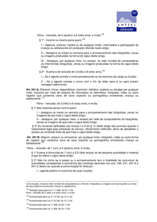188
              Pena – reclusão, de 4 (quatro) a 8 (oito) anos, e multa.
                                                        189
                § 1º - Incorre na mesma pena quem:
                  I – Agencia, autoriza, facilita ou de qualquer modo, intermedeia a participação de
                  criança ou adolescente em produção referida neste artigo;
                  II – Assegura os meios ou serviços para o armazenamento das fotografias, cenas
                  ou imagens produzidas na forma do caput deste artigo;
                  III – Assegura, por qualquer meio, ou acesso, na rede mundial de computadores
                  ou Internet das fotografias, cenas ou imagens produzidas na forma do caput deste
                  artigo.
                                                                            190
                § 2º - A pena é de reclusão de 3 (três) a 8 (oito) anos:
                  I – Se o agente comete o crime prevalecendo-se do exercício de cargo ou função;
                  II – Se o agente comete o crime com o fim de obter para si ou para outrem
                  vantagem patrimonial.
Art. 241-A. Oferecer, trocar, disponibilizar, transmitir, distribuir, publicar ou divulgar por qualquer
meio, inclusive por meio de sistema de informática ou telemático, fotografia, vídeo ou outro
registro que contenha cena de sexo explícito ou pornográfica envolvendo criança ou
              191
adolescente:
             Pena – reclusão, de 3 (três) a 6 (seis) anos, e multa.
        § 1º Nas mesmas penas incorre quem:
             I – assegura os meios ou serviços para o armazenamento das fotografias, cenas ou
             imagens de que trata o caput deste artigo;
             II – assegura, por qualquer meio, o acesso por rede de computadores às fotografias,
             cenas ou imagens de que trata o caput deste artigo.
         § 2º As condutas tipificadas nos incisos I e II do § 1o deste artigo são puníveis quando o
        responsável legal pela prestação do serviço, oficialmente notificado, deixa de desabilitar o
        acesso ao conteúdo ilícito de que trata o caput deste artigo.
Art. 241-B. Adquirir, possuir ou armazenar, por qualquer meio, fotografia, vídeo ou outra forma
de registro que contenha cena de sexo explícito ou pornográfica envolvendo criança ou
            192
adolescente:
Pena – reclusão, de 1 (um) a 4 (quatro) anos, e multa.
        § 1º A pena é diminuída de 1 (um) a 2/3 (dois terços) se de pequena quantidade o material
        a que se refere o caput deste artigo.
        § 2º Não há crime se a posse ou o armazenamento tem a finalidade de comunicar às
        autoridades competentes a ocorrência das condutas descritas nos arts. 240, 241, 241-A e
        241-C desta Lei, quando a comunicação for feita por:
             I – agente público no exercício de suas funções;



comunicação, inclusive rede mundial de computadores ou Internet, fotografias ou imagens com pornografia ou cenas
de sexo explícito envolvendo criança ou adolescente:
188
  Redação dada pela Lei nº 11.829, de 25.11.08
Pena - reclusão de 2 (dois) a 6 (seis) anos, e multa.
189
      Acrescentado pela Lei nº 10.764, de 12.11.03
190
      Acrescentado pela Lei nº 10.764, de 12.11.03
191
      Acrescentado pela Lei 11.829, de 25.11.08
192
      Acrescentado pela Lei 11.829, de 25.11.08
 