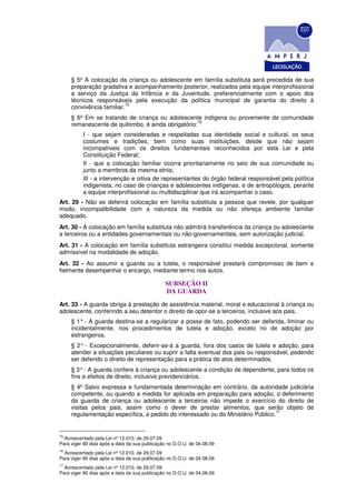 § 5º A colocação da criança ou adolescente em família substituta será precedida de sua
     preparação gradativa e acompanhamento posterior, realizados pela equipe interprofissional
     a serviço da Justiça da Infância e da Juventude, preferencialmente com o apoio dos
     técnicos responsáveis pela execução da política municipal de garantia do direito à
                          15
     convivência familiar.
     § 6º Em se tratando de criança ou adolescente indígena ou proveniente de comunidade
                                                   16
     remanescente de quilombo, é ainda obrigatório:
          I - que sejam consideradas e respeitadas sua identidade social e cultural, os seus
          costumes e tradições, bem como suas instituições, desde que não sejam
          incompatíveis com os direitos fundamentais reconhecidos por esta Lei e pela
          Constituição Federal;
          II - que a colocação familiar ocorra prioritariamente no seio de sua comunidade ou
          junto a membros da mesma etnia;
          III - a intervenção e oitiva de representantes do órgão federal responsável pela política
          indigenista, no caso de crianças e adolescentes indígenas, e de antropólogos, perante
          a equipe interprofissional ou multidisciplinar que irá acompanhar o caso.
Art. 29 - Não se deferirá colocação em família substituta a pessoa que revele, por qualquer
modo, incompatibilidade com a natureza da medida ou não ofereça ambiente familiar
adequado.
Art. 30 - A colocação em família substituta não admitirá transferência da criança ou adolescente
a terceiros ou a entidades governamentais ou não-governamentais, sem autorização judicial.
Art. 31 - A colocação em família substituta estrangeira constitui medida excepcional, somente
admissível na modalidade de adoção.
Art. 32 - Ao assumir a guarda ou a tutela, o responsável prestará compromisso de bem e
fielmente desempenhar o encargo, mediante termo nos autos.

                                               SUBSEÇÃO II
                                               DA GUARDA
Art. 33 - A guarda obriga à prestação de assistência material, moral e educacional à criança ou
adolescente, conferindo a seu detentor o direito de opor-se a terceiros, inclusive aos pais.
     § 1° - A guarda destina-se a regularizar a posse de fato, podendo ser deferida, liminar ou
     incidentalmente, nos procedimentos de tutela e adoção, exceto no de adoção por
     estrangeiros.
     § 2° - Excepcionalmente, deferir-se-á a guarda, fora dos casos de tutela e adoção, para
     atender a situações peculiares ou suprir a falta eventual dos pais ou responsável, podendo
     ser deferido o direito de representação para a prática de atos determinados.
     § 3° - A guarda confere à criança ou adolescente a condição de dependente, para todos os
     fins e efeitos de direito, inclusive previdenciários.
     § 4º Salvo expressa e fundamentada determinação em contrário, da autoridade judiciária
     competente, ou quando a medida for aplicada em preparação para adoção, o deferimento
     da guarda de criança ou adolescente a terceiros não impede o exercício do direito de
     visitas pelos pais, assim como o dever de prestar alimentos, que serão objeto de
                                                                                 17
     regulamentação específica, a pedido do interessado ou do Ministério Público.


15
  Acrescentado pela Lei nº 12.010, de 29.07.09
Para viger 90 dias após a data da sua publicação no D.O.U. de 04.08.09
16
  Acrescentado pela Lei nº 12.010, de 29.07.09
Para viger 90 dias após a data da sua publicação no D.O.U. de 04.08.09
17
  Acrescentado pela Lei nº 12.010, de 29.07.09
Para viger 90 dias após a data da sua publicação no D.O.U. de 04.08.09
 