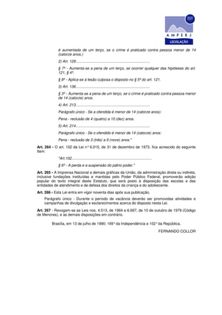 é aumentada de um terço, se o crime é praticado contra pessoa menor de 14
            (catorze anos.)
            2) Art. 129........................................................................
            § 7º - Aumenta-se a pena de um terço, se ocorrer qualquer das hipóteses do art.
            121, § 4º.
            § 8º - Aplica-se à lesão culposa o disposto no § 5º do art. 121.
            3) Art. 136........................................................................
            § 3º - Aumenta se a pena de um terço, se o crime é praticado contra pessoa menor
            de 14 (catorze) anos.
            4) Art. 213........................................................................
            Parágrafo único - Se a ofendida é menor de 14 (catorze anos):
            Pena - reclusão de 4 (quatro) a 10 (dez) anos.
            5) Art. 214........................................................................
            Parágrafo único - Se o ofendido é menor de 14 (catorze) anos:
            Pena - reclusão de 3 (três) a 9 (nove) anos."
Art. 264 - O art. 102 da Lei n° 6.015, de 31 de dezembro de 1973, fica acrescido do seguinte
Item:
            "Art.102..............................................................................
            § 6º - A perda e a suspensão do pátrio poder."
Art. 265 - A Imprensa Nacional e demais gráficas da União, da administração direta ou indireta,
inclusive fundações instituídas e mantidas pelo Poder Público Federal, promoverão edição
popular do texto integral deste Estatuto, que será posto à disposição das escolas e das
entidades de atendimento e de defesa dos direitos da criança e do adolescente.
Art. 266 - Esta Lei entra em vigor noventa dias após sua publicação.
    Parágrafo único - Durante o período de vacância deverão ser promovidas atividades e
    campanhas de divulgação e esclarecimentos acerca do disposto nesta Lei.
Art. 267 - Revogam-se as Leis nos. 4.513, de 1964 e 6.697, de 10 de outubro de 1979 (Código
de Menores), e as demais disposições em contrário.

        Brasília, em 13 de julho de 1990; 169° da Independência e 102° da República.

                                                                                                     FERNANDO COLLOR
 