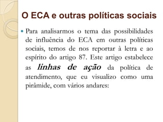 O ECA e outras políticas sociais
   Para analisarmos o tema das possibilidades
    de influência do ECA em outras políticas
    sociais, temos de nos reportar à letra e ao
    espírito do artigo 87. Este artigo estabelece
    as linhas de ação da política de
    atendimento, que eu visualizo como uma
    pirâmide, com vários andares:
 