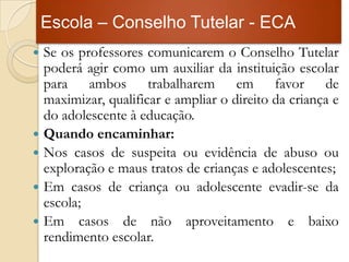 Escola – Conselho Tutelar - ECA
   Se os professores comunicarem o Conselho Tutelar
    poderá agir como um auxiliar da instituição escolar
    para ambos trabalharem em favor de
    maximizar, qualificar e ampliar o direito da criança e
    do adolescente à educação.
   Quando encaminhar:
   Nos casos de suspeita ou evidência de abuso ou
    exploração e maus tratos de crianças e adolescentes;
   Em casos de criança ou adolescente evadir-se da
    escola;
   Em casos de não aproveitamento e baixo
    rendimento escolar.
 
