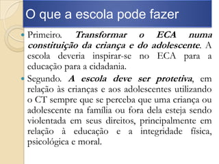O que a escola pode fazer
   Primeiro.  Transformar o ECA numa
    constituição da criança e do adolescente. A
  escola deveria inspirar-se no ECA para a
  educação para a cidadania.
 Segundo. A escola deve ser protetiva, em
  relação às crianças e aos adolescentes utilizando
  o CT sempre que se perceba que uma criança ou
  adolescente na família ou fora dela esteja sendo
  violentada em seus direitos, principalmente em
  relação à educação e a integridade física,
  psicológica e moral.
 