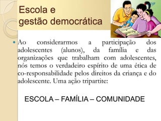 Escola e
    gestão democrática

   Ao     considerarmos     a participação        dos
    adolescentes (alunos), da família e das
    organizações que trabalham com adolescentes,
    nós temos o verdadeiro espírito de uma ética de
    co-responsabilidade pelos direitos da criança e do
    adolescente. Uma ação tripartite:

      ESCOLA – FAMÍLIA – COMUNIDADE
 