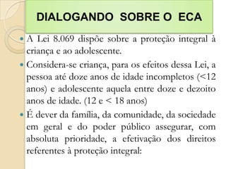 DIALOGANDO SOBRE O ECA
 A Lei 8.069 dispõe sobre a proteção integral à
  criança e ao adolescente.
 Considera-se criança, para os efeitos dessa Lei, a
  pessoa até doze anos de idade incompletos (<12
  anos) e adolescente aquela entre doze e dezoito
  anos de idade. (12 e < 18 anos)
 É dever da família, da comunidade, da sociedade
  em geral e do poder público assegurar, com
  absoluta prioridade, a efetivação dos direitos
  referentes à proteção integral:
 