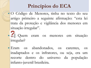 Princípios do ECA
   O Código de Menores, tinha no texto do seu
    artigo primeiro a seguinte afirmação: “esta lei
    trata da proteção e vigilância dos menores em
    situação irregular”.
        Quem eram os menores em situação
    irregular?
   Eram os abandonados, os carentes, os
    inadaptados e os infratores, ou seja, era um
    recorte dentro do universo da população
    infanto-juvenil brasileira.
 