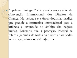    A palavra “integral” é inspirada no espírito da
    Convenção Internacional dos Direitos da
    Criança. Na verdade é a única doutrina jurídica
    que preside a normativa internacional para a
    infância e juventude no âmbito das nações
    unidas. Dizemos que a proteção integral se
    refere à garantia de todos os direitos para todas
    as crianças, sem exceção alguma.
 