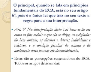  Art.     6º Na interpretação desta Lei levar-se-ão em
    conta os fins sociais a que ela se dirige, as exigências
    do bem comum, os direitos e deveres individuais e
    coletivos, e a condição peculiar da criança e do
    adolescente como pessoas em desenvolvimento.
   Estas são as concepções sustentadoras do ECA.
    Todos os artigos derivam daí.
 