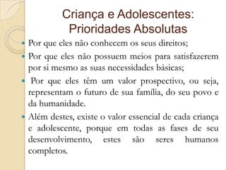 Criança e Adolescentes:
            Prioridades Absolutas
 Por que eles não conhecem os seus direitos;
 Por que eles não possuem meios para satisfazerem
  por si mesmo as suas necessidades básicas;
 Por que eles têm um valor prospectivo, ou seja,
  representam o futuro de sua família, do seu povo e
  da humanidade.
 Além destes, existe o valor essencial de cada criança
  e adolescente, porque em todas as fases de seu
  desenvolvimento, estes são seres humanos
  completos.
 