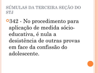 SÚMULAS DA TERCEIRA SEÇÃO DO
STJ

342  - No procedimento para
 aplicação de medida sócio-
 educativa, é nula a
 desistência de outras provas
 em face da confissão do
 adolescente.
 
