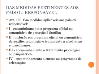 DAS MEDIDAS PERTINENTES AOS
PAIS OU RESPONSÁVEL
 Art. 129. São medidas aplicáveis aos pais ou
  responsável:
 I - encaminhamento a programa oficial ou
  comunitário de proteção à família;
 II - inclusão em programa oficial ou comunitário
  de auxílio, orientação e tratamento a alcoólatras
  e toxicômanos;
 III - encaminhamento a tratamento psicológico
  ou psiquiátrico;
 IV - encaminhamento a cursos ou programas de
  orientação;
 