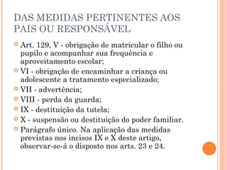 DAS MEDIDAS PERTINENTES AOS
PAIS OU RESPONSÁVEL
 Art. 129, V - obrigação de matricular o filho ou
  pupilo e acompanhar sua frequência e
  aproveitamento escolar;
 VI - obrigação de encaminhar a criança ou
  adolescente a tratamento especializado;
 VII - advertência;
 VIII - perda da guarda;
 IX - destituição da tutela;
 X - suspensão ou destituição do poder familiar.
 Parágrafo único. Na aplicação das medidas
  previstas nos incisos IX e X deste artigo,
  observar-se-á o disposto nos arts. 23 e 24.
 