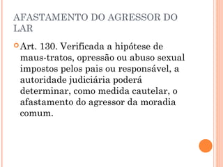 AFASTAMENTO DO AGRESSOR DO
LAR
 Art.130. Verificada a hipótese de
 maus-tratos, opressão ou abuso sexual
 impostos pelos pais ou responsável, a
 autoridade judiciária poderá
 determinar, como medida cautelar, o
 afastamento do agressor da moradia
 comum.
 