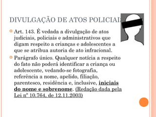 DIVULGAÇÃO DE ATOS POLICIAIS
 Art. 143. É vedada a divulgação de atos
  judiciais, policiais e administrativos que
  digam respeito a crianças e adolescentes a
  que se atribua autoria de ato infracional.
 Parágrafo único. Qualquer notícia a respeito
  do fato não poderá identificar a criança ou
  adolescente, vedando-se fotografia,
  referência a nome, apelido, filiação,
  parentesco, residência e, inclusive, iniciais
  do nome e sobrenome. (Redação dada pela
  Lei nº 10.764, de 12.11.2003)
 