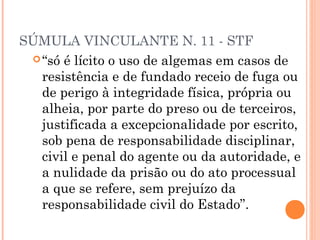 SÚMULA VINCULANTE N. 11 - STF
  “só é lícito o uso de algemas em casos de
   resistência e de fundado receio de fuga ou
   de perigo à integridade física, própria ou
   alheia, por parte do preso ou de terceiros,
   justificada a excepcionalidade por escrito,
   sob pena de responsabilidade disciplinar,
   civil e penal do agente ou da autoridade, e
   a nulidade da prisão ou do ato processual
   a que se refere, sem prejuízo da
   responsabilidade civil do Estado”.
 