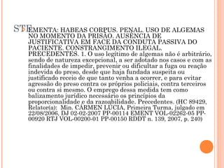 STF
  EMENTA: HABEAS CORPUS. PENAL. USO DE ALGEMAS
   NO MOMENTO DA PRISÃO. AUSÊNCIA DE
   JUSTIFICATIVA EM FACE DA CONDUTA PASSIVA DO
   PACIENTE. CONSTRANGIMENTO ILEGAL.
   PRECEDENTES. 1. O uso legítimo de algemas não é arbitrário,
   sendo de natureza excepcional, a ser adotado nos casos e com as
   finalidades de impedir, prevenir ou dificultar a fuga ou reação
   indevida do preso, desde que haja fundada suspeita ou
   justificado receio de que tanto venha a ocorrer, e para evitar
   agressão do preso contra os próprios policiais, contra terceiros
   ou contra si mesmo. O emprego dessa medida tem como
   balizamento jurídico necessário os princípios da
   proporcionalidade e da razoabilidade. Precedentes. (HC 89429,
   Relator(a):  Min. CÁRMEN LÚCIA, Primeira Turma, julgado em
   22/08/2006, DJ 02-02-2007 PP-00114 EMENT VOL-02262-05 PP-
   00920 RTJ VOL-00200-01 PP-00150 RDDT n. 139, 2007, p. 240)
 