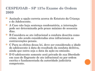 CESPE/OAB – SP 137o Exame de Ordem
2009
   Assinale a opção correta acerca do Estatuto da Criança
    e do Adolescente.
   A Caso não haja sentença condenatória, a internação
    pode ser determinada pelo prazo máximo de sessenta
    dias.
   B Considera-se ato infracional a conduta descrita como
    crime, não sendo consideradas atos infracionais as
    contravenções penais.
   C Para os efeitos dessa lei, deve ser considerada a idade
    do adolescente à data do resultado da conduta delitiva,
    ainda que outra seja a data da ação ou omissão.
   D O adolescente somente será privado de sua liberdade
    em caso de flagrante de ato infracional ou por ordem
    escrita e fundamentada da autoridade judiciária
    competente.
 